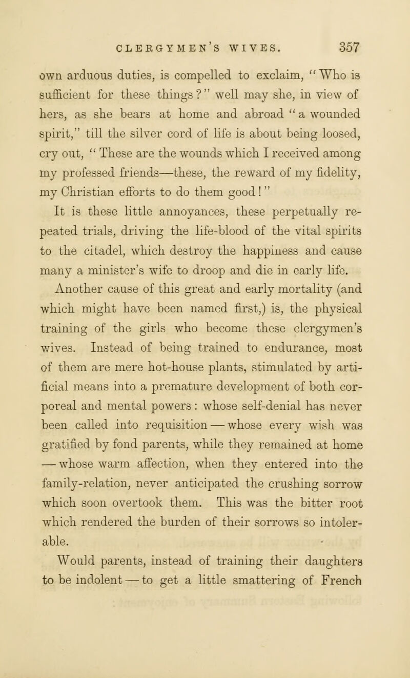 own arduous duties, is compelled to exclaim, Who is sufficient for these things? well may she, in view of hers, as she bears at home and abroad  a wounded spirit, till the silver cord of life is about being loosed, cry out,  These are the wounds which I received among my professed friends—these, the reward of my fidelity, my Christian efforts to do them good!  It is these little annoyances, these perpetually re- peated trials, driving the life-blood of the vital spirits to the citadel, which destroy the happiness and cause many a minister's wife to droop and die in early life. Another cause of this great and early mortality (and which might have been named first,) is, the physical training of the girls wTho become these clergymen's wives. Instead of being trained to endurance, most of them are mere hot-house plants, stimulated by arti- ficial means into a premature development of both cor- poreal and mental powers : whose self-denial has never been called into requisition — whose every wish was gratified by fond parents, while they remained at home — whose warm affection, when they entered into the family-relation, never anticipated the crushing sorrow which soon overtook them. This was the bitter root which rendered the burden of their sorrows so intoler- able. Would parents, instead of training their daughters to be indolent — to get a little smattering of French
