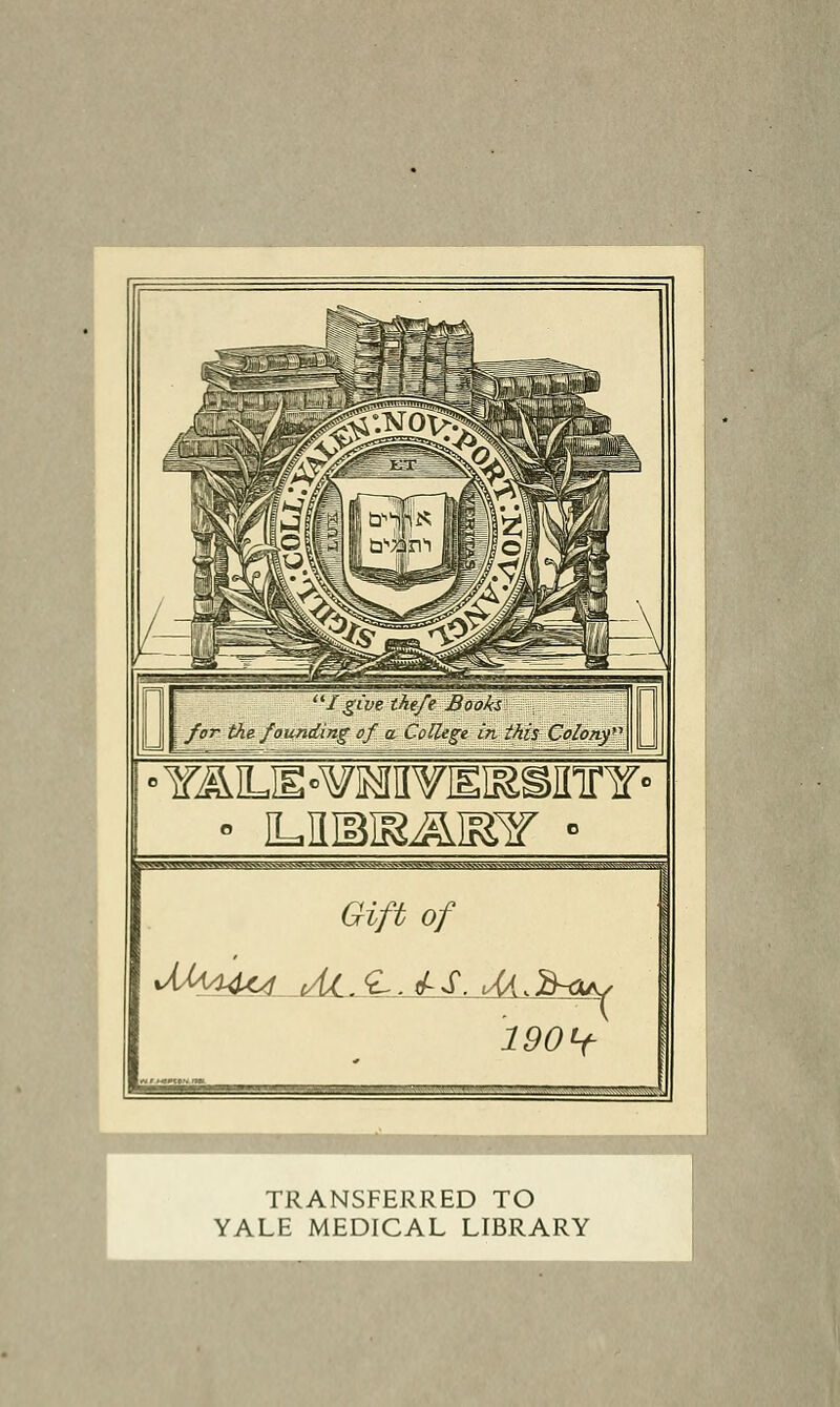 I give the/e Books for the founding of a College in this Coiony' • L,nn5ii&&iFiir • Si^^i —- ■-.'—;: 7:Jy ::_:-~V^ ^i:^^ Gift of 190Lf ~ , ■ ■  il-: I TRANSFERRED TO YALE MEDICAL LIBRARY