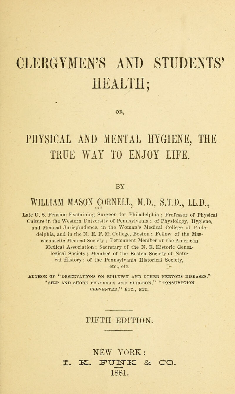 CLERGYMEN'S AND STUDENTS' HEALTH: OR, PHYSICAL AND MENTAL HYGIENE, THE TRUE WAY TO ENJOY LIFE. BY WILLIAM MASON CORNELL, M.D., S.T.D., LL.D., Late U. S. Pension Examining Surgeon for Philadelphia : Professor of Physical Culture in the Western University of Pennsylvania ; of Physiology, Hygiene, and Medical Jurisprudence, in the Woman's Medical College of Phila- delphia, and in the N. E. F. M. College, Boston ; Fellow of the Mas- sachusetts Medical Society ; Permanent Member of the American Medical Association ; Secretary of the N. E. Historic Genea- logical Society; Member of the Bosten Society of Natu- ral History; of the Pennsylvania Historical Society, etc., etc. AUTHOR OP  OBSERVATIONS OX EPII.EPST AND OTHER NERVOUS DISEASES, ship and SHORE PHYSICIAN AND SURGEON, CONSUMPTION PREVENTED, ETC., ETC. FIFTH EDITION. NEW YORK: as:, jfhtjktik: & oo. 1881.