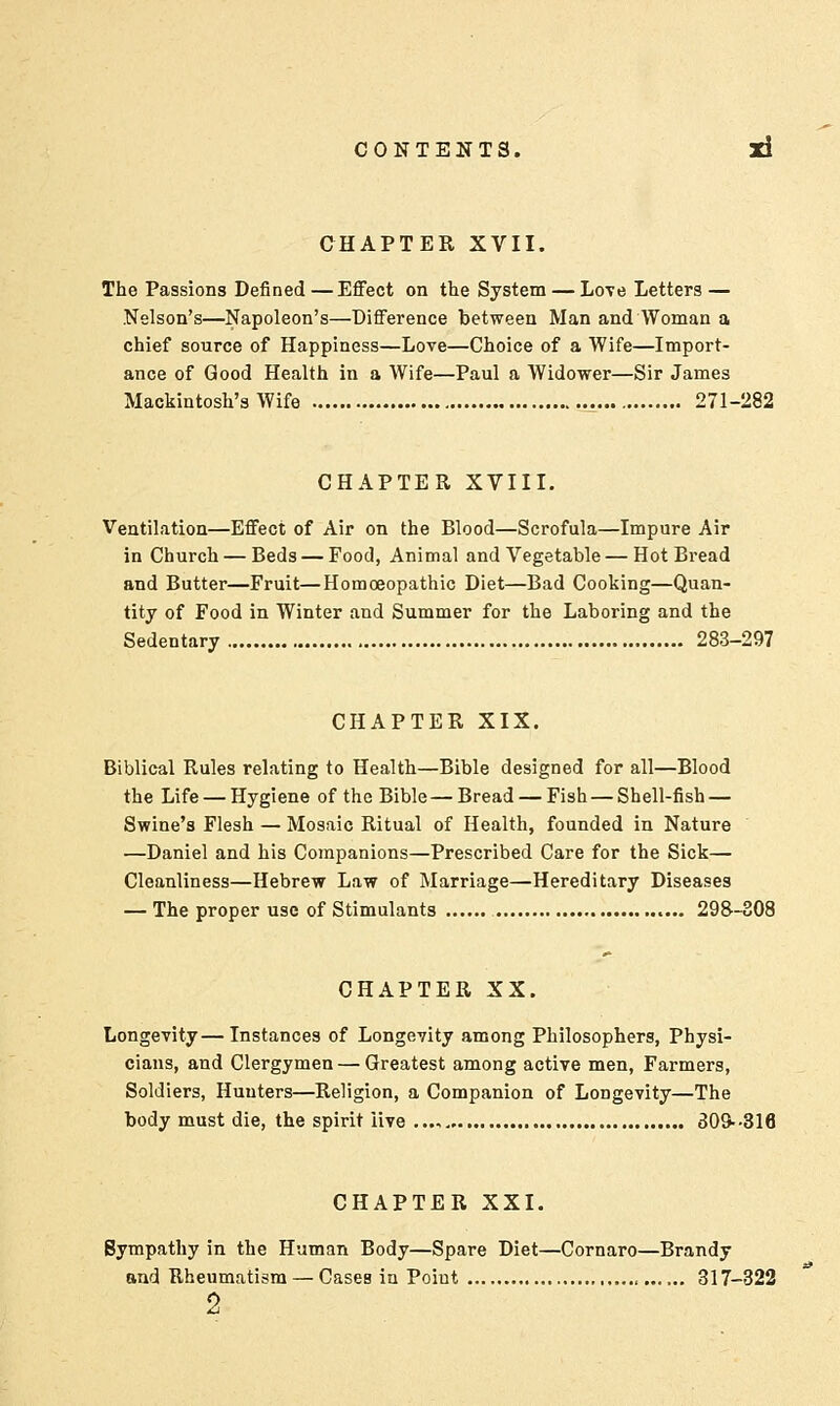 CHAPTER XVII. The Passions Defined — Effect on the System — Love Letters — Nelson's—Napoleon's—Difference between Man and Woman a chief source of Happiness—Love—Choice of a Wife—Import- ance of Good Health in a Wife—Paul a Widower—Sir James Mackintosh's Wife 271-282 CHAPTER XVIII. Ventilation—Effect of Air on the Blood—Scrofula—Impure Air in Church — Beds — Food, Animal and Vegetable—Hot Bread and Butter—Fruit—Homoeopathic Diet—Bad Cooking—Quan- tity of Food in Winter and Summer for the Laboring and the Sedentary 283-297 CHAPTER XIX. Biblical Rules relating to Health—Bible designed for all—Blood the Life — Hygiene of the Bible—Bread — Fish — Shell-fish — Swine's Flesh — Mosaic Ritual of Health, founded in Nature —Daniel and his Companions—Prescribed Care for the Sick— Cleanliness—Hebrew Law of Marriage—Hereditary Diseases — The proper use of Stimulants 298-308 CHAPTER XX. Longevity—Instances of Longevity among Philosophers, Physi- cians, and Clergymen — Greatest among active men, Farmers, Soldiers, Hunters—Religion, a Companion of Longevity—The body must die, the spirit iive ..., 309--316 CHAPTER XXI. Sympathy in the Human Body—Spare Diet—Cornaro—Brandy and Rheumatism — CaseB in Point 317-322 2