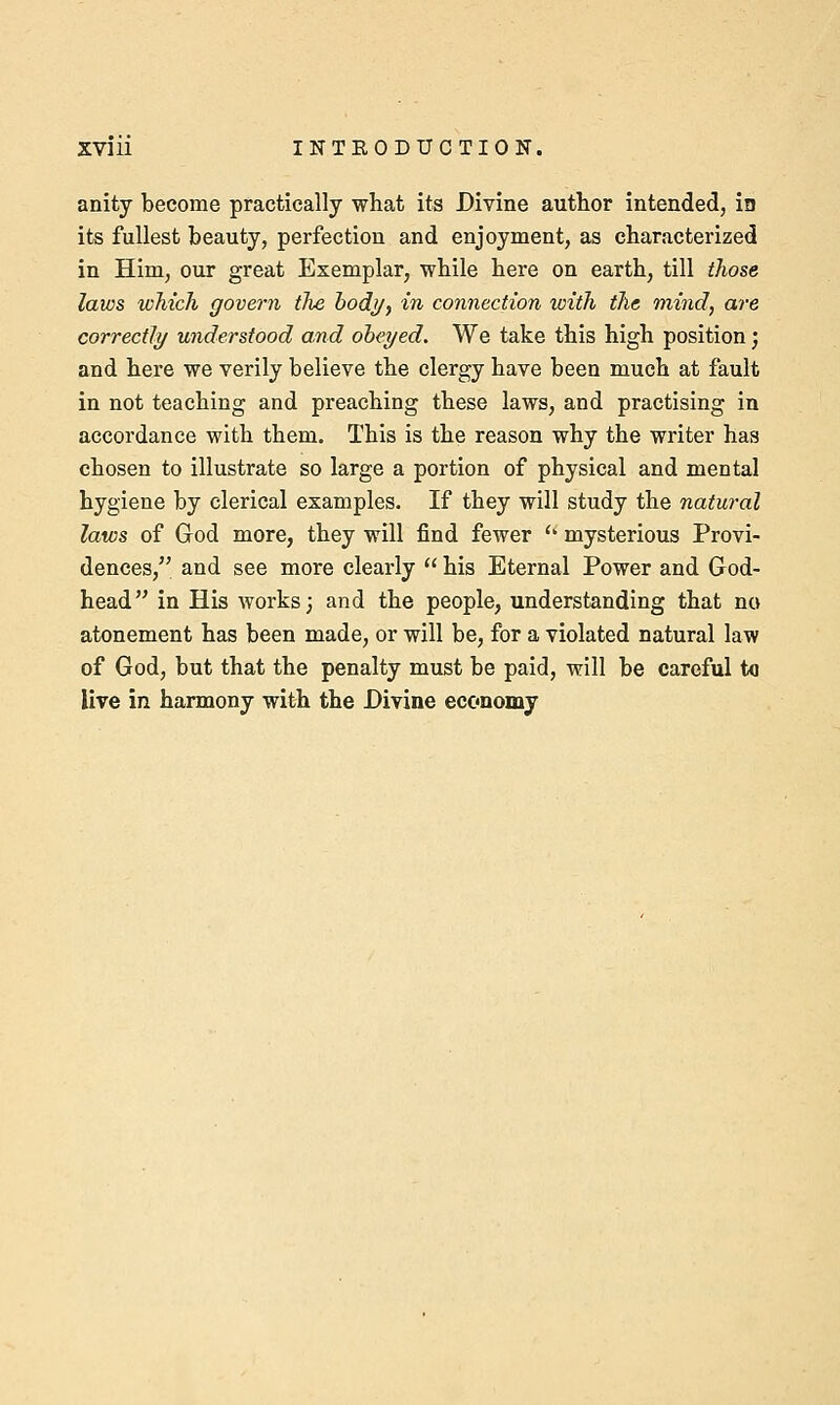 anity become practically what its Divine author intended, in its fullest beauty, perfection and enjoyment, as characterized in Him, our great Exemplar, while here on earth, till those laws which govern the body, in connection with the mind, are correctly understood and obeyed. We take this high position; and here we verily believe the clergy have been much at fault in not teaching and preaching these laws, and practising in accordance with them. This is the reason why the writer has chosen to illustrate so large a portion of physical and mental hygiene by clerical examples. If they will study the natural laws of God more, they will find fewer  mysterious Provi- dences, and see more clearly  his Eternal Power and God- head in His works; and the people, understanding that no atonement has been made, or will be, for a violated natural law of God, but that the penalty must be paid, will be careful to live in harmony with the Divine economy