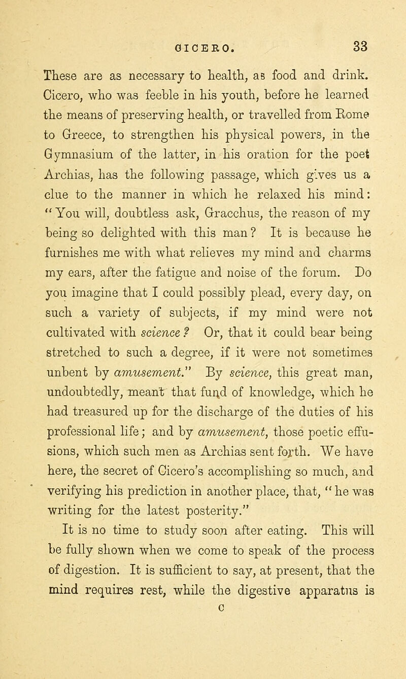 These are as necessary to health, as food and drink. Cicero, who was feeble in his youth, before he learned the means of preserving health, or travelled from Rome to Greece, to strengthen his physical powers, in the Gymnasium of the latter, in his oration for the poet Archias, has the following passage, which gives us a clue to the manner in which he relaxed his mind:  You will, doubtless ask, Gracchus, the reason of my being so delighted with this man ? It is because he furnishes me with what relieves my mind and charms my ears, after the fatigue and noise of the forum. Do you imagine that I could possibly plead, every day, on such a variety of subjects, if my mind were not cultivated with science ? Or, that it could bear being stretched to such a degree, if it were not sometimes unbent by amusement.' By science, this great man, undoubtedly, meant that fund of knowledge, which he had treasured up for the discharge of the duties of his professional life; and by amusement, those poetic effu- sions, which such men as Archias sent forth. We have here, the secret of Cicero's accomplishing so much, and verifying his prediction in another place, that,  he was writing for the latest posterity. It is no time to study soon after eating. This will be fully shown when we come to speak of the process of digestion. It is sufficient to say, at present, that the mind requires rest, while the digestive apparatus is c