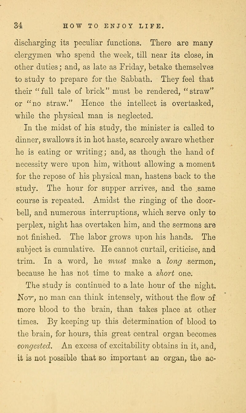discharging its peculiar functions. There are many clergymen who spend the week, till near its close, in other duties; and, as late as Friday, betake themselves to study to prepare for the Sabbath. They feel that their full tale of brick must be rendered, straw or no straw. Hence the intellect is overtasked, while the physical man is neglected. In the midst of his study, the minister is called to dinner, swallows it in hot haste, scarcely aware whether he is eating or writing; and, as though the hand of necessity were upon him, without allowing a moment for the repose of his physical man, hastens back to the study. The hour for supper arrives, and the .same course is repeated. Amidst the ringing of the door- bell, and numerous interruptions, which serve only to perplex, night has overtaken him, and the sermons are not finished. The labor grows upon his hands. The subject is cumulative. He cannot curtail, criticise, and trim. In a word, he must make a long .sermon, because he has not time to make a short one. The study is continued to a late hour of the night. No7T, no man can think intensely, without the flow of more blood to the brain, than takes place at other times. By keeping up this determination of blood to the brain, for hours, this great central organ becomes congested. An excess of excitability obtains in it, and, it is not possible that so important an organ, the ac-
