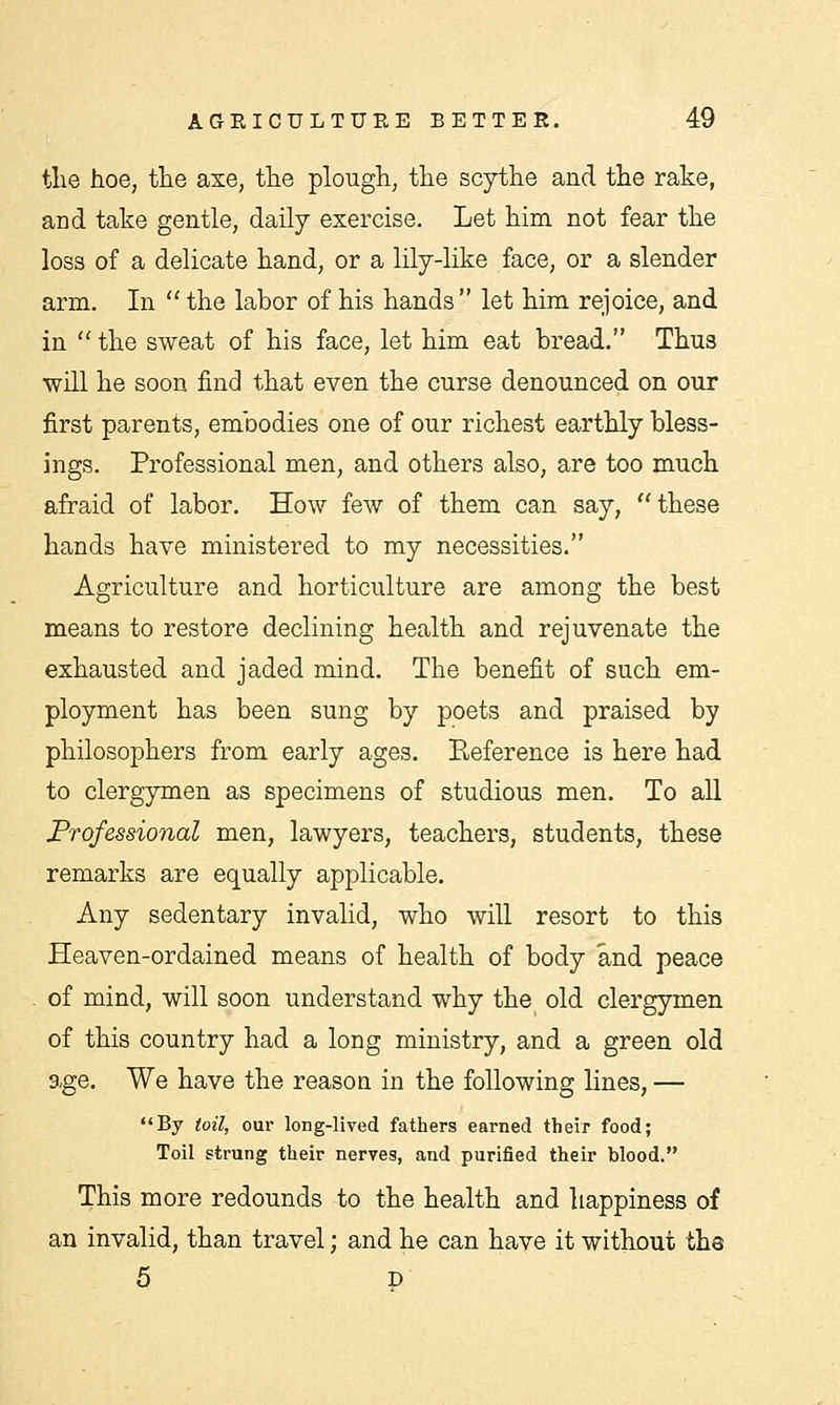 the hoe, the axe, the plough, the scythe and the rake, and take gentle, daily exercise. Let him not fear the loss of a delicate hand, or a lily-like face, or a slender arm. In  the labor of his hands  let him rejoice, and in  the sweat of his face, let him eat bread. Thus will he soon find that even the curse denounced on our first parents, embodies one of our richest earthly bless- ings. Professional men, and others also, are too much afraid of labor. How few of them can say, these hands have ministered to my necessities. Agriculture and horticulture are among the best means to restore declining health and rejuvenate the exhausted and jaded mind. The benefit of such em- ployment has been sung by poets and praised by philosophers from early ages. Reference is here had to clergymen as specimens of studious men. To all Professional men, lawyers, teachers, students, these remarks are equally applicable. Any sedentary invalid, who will resort to this Heaven-ordained means of health of body and peace of mind, will soon understand why the old clergymen of this country had a long ministry, and a green old age. We have the reason in the following lines, — By toil, our long-lived fathers earned their food; Toil strung their nerves, and purified their blood. This more redounds to the health and happiness of an invalid, than travel; and he can have it without the 5 D