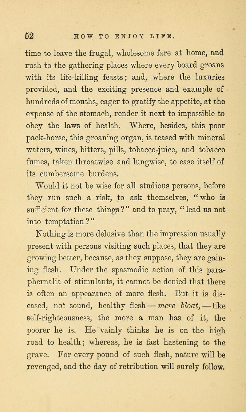 time to leave the frugal, wholesome fare at home, and rush to the gathering places where every board groans with its life-killing feasts; and, where the luxuries provided, and the exciting presence and example of hundreds of mouths, eager to gratify the appetite, at the expense of the stomach, render it next to impossible to obey the laws of health. Where, besides, this poor pack-horse, this groaning organ, is teased with mineral waters, wines, bitters, pills, tobacco-juice, and tobacco fumes, taken throatwise and lungwise, to ease itself of its cumbersome burdens. Would it not be wise for all studious persons, before they run such a risk, to ask themselves,  who is sufficient for these things ?  and to pray,  lead us not into temptation? Nothing is more delusive than the impression usually present with persons visiting such places, that they are growing better, because, as they suppose, they are gain- ing flesh. Under the spasmodic action of this para- phernalia of stimulants, it cannot be denied that there is often an appearance of more flesh. But it is dis- eased, not sound, healthy flesh — mere bloat, — like self-righteousness, the more a man has of it, the poorer he is. He vainly thinks he is on the high road to health; whereas, he is fast hastening to the grave. For every pound of such flesh, nature will be revenged, and the day of retribution will surely follow.