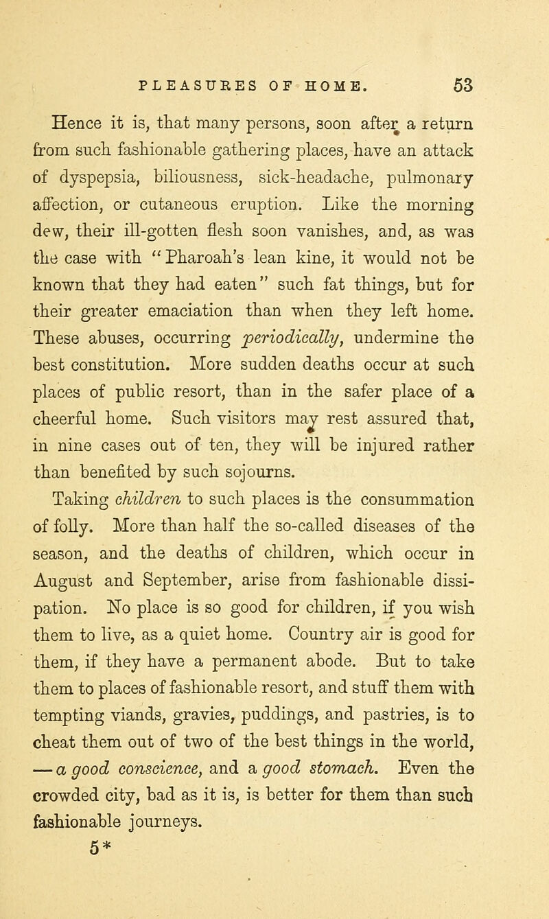 Hence it is, that many persons, soon after a return from such fashionable gathering places, have an attack of dyspepsia, biliousness, sick-headache, pulmonary affection, or cutaneous eruption. Like the morning dew, their ill-gotten flesh soon vanishes, and, as was the case with  Pharoah's lean kine, it would not be known that they had eaten such fat things, but for their greater emaciation than when they left home. These abuses, occurring periodically, undermine the best constitution. More sudden deaths occur at such places of public resort, than in the safer place of a cheerful home. Such visitors may rest assured that, in nine cases out of ten, they will be injured rather than benefited by such sojourns. Taking children to such places is the consummation of folly. More than half the so-called diseases of the season, and the deaths of children, which occur in August and September, arise from fashionable dissi- pation. No place is so good for children, if you wish them to live, as a quiet home. Country air is good for them, if they have a permanent abode. But to take them to places of fashionable resort, and stuff them with tempting viands, gravies, puddings, and pastries, is to cheat them out of two of the best things in the world, — a good conscience, and a good stomach. Even the crowded city, bad as it is, is better for them than such fashionable journeys. 5*