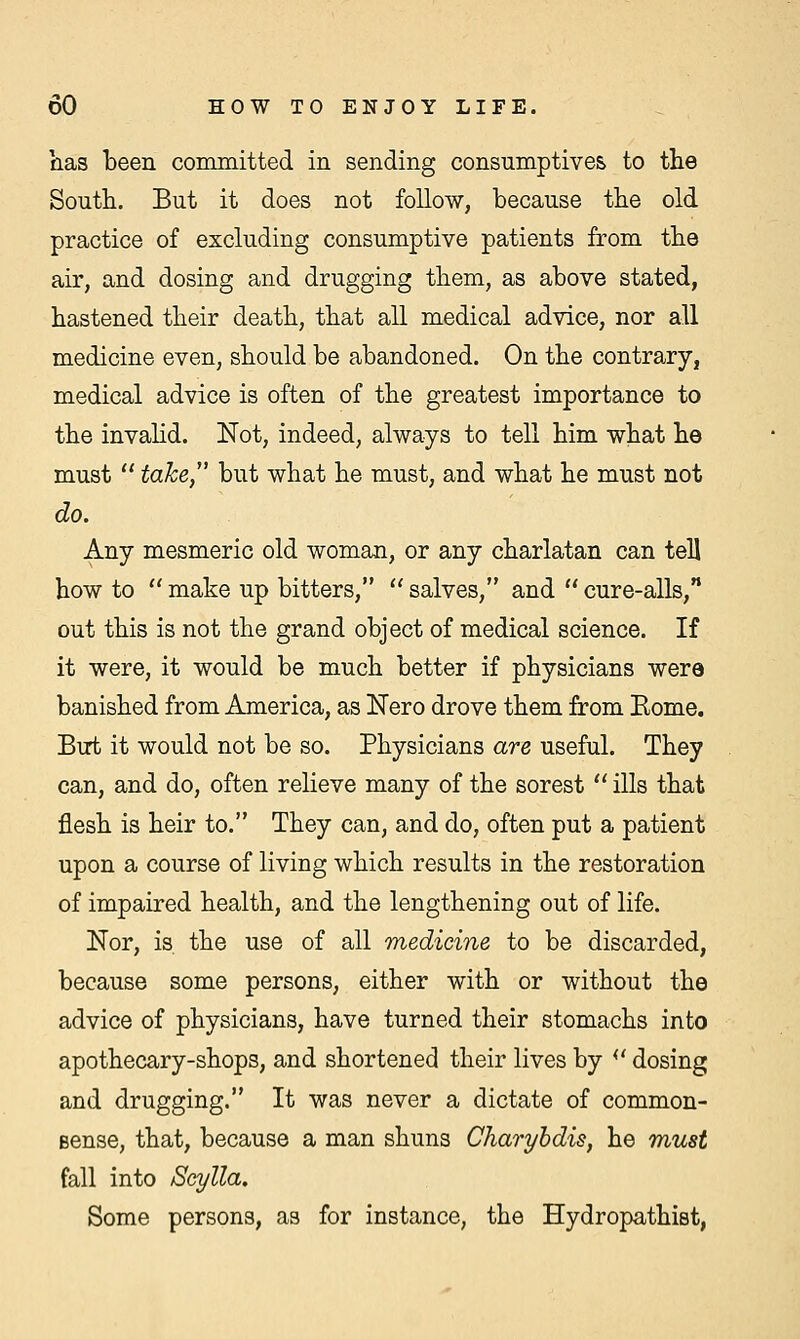 lias been committed in sending consumptives to the South. But it does not follow, because the old practice of excluding consumptive patients from the air, and dosing and drugging them, as above stated, hastened their death, that all medical advice, nor all medicine even, should be abandoned. On the contrary, medical advice is often of the greatest importance to the invalid. Not, indeed, always to tell him what he must  take, but what he must, and what he must not do. Any mesmeric old woman, or any charlatan can tell how to  make up bitters,  salves, and  cure-alls, out this is not the grand object of medical science. If it were, it would be much better if physicians were banished from America, as Nero drove them from Home. But it would not be so. Physicians are useful. They can, and do, often relieve many of the sorest  ills that flesh is heir to. They can, and do, often put a patient upon a course of living which results in the restoration of impaired health, and the lengthening out of life. Nor, is the use of all medicine to be discarded, because some persons, either with or without the advice of physicians, have turned their stomachs into apothecary-shops, and shortened their lives by  dosing and drugging. It was never a dictate of common - Bense, that, because a man shuns Charybdis, he must fall into Scylla. Some persons, as for instance, the Hydropathist,