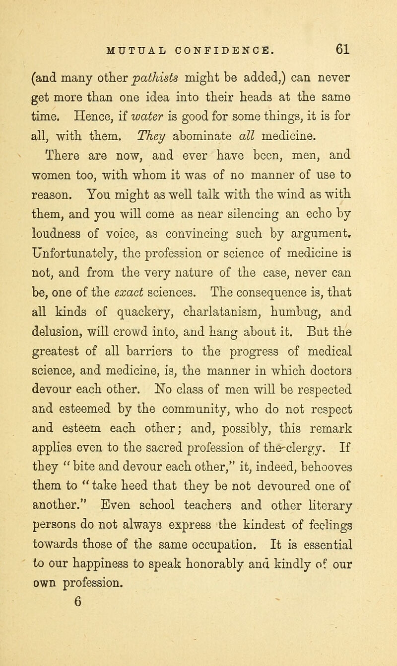 (and many other pathists might be added,) can never get more than one idea into their heads at the samo time. Hence, if water is good for some things, it is for all, with them. They abominate all medicine. There are now, and ever have been, men, and women too, with whom it was of no manner of use to reason. You might as well talk with the wind as with them, and you will come as near silencing an echo by loudness of voice, as convincing such by argument. Unfortunately, the profession or science of medicine is not, and from the very nature of the case, never can be, one of the exact sciences. The consequence is, that all kinds of quackery, charlatanism, humbug, and delusion, will crowd into, and hang about it. But the greatest of all barriers to the progress of medical science, and medicine, is, the manner in which doctors devour each other. No class of men will be respected and esteemed by the community, who do not respect and esteem each other; and, possibly, this remark applies even to the sacred profession of the-clergy. If they  bite and devour each other, it, indeed, behooves them to  take heed that they be not devoured one of another. Even school teachers and other literary persons do not always express the kindest of feelings towards those of the same occupation. It is essential to our happiness to speak honorably and kindly of our own profession. 6