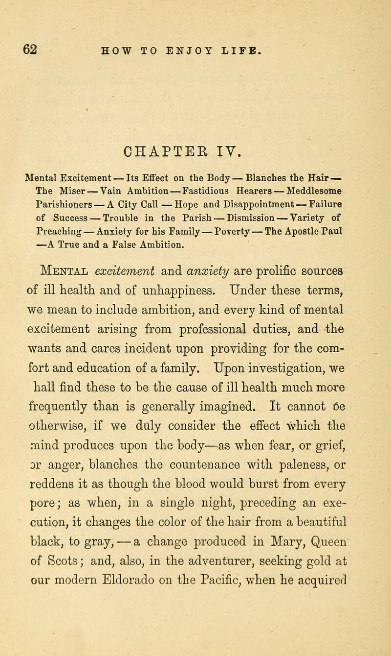 CHAPTEE IV. Mental Excitement — Its Effect on the Body—Blanches the Hair— The Miser — Vain Ambition—Fastidious Hearers — Meddlesome Parishioners — A City Call —Hope and Disappointment — Failure of Success — Trouble in the Parish — Dismission — Variety of Preaching — Anxiety for his Family — Poverty — The Apostle Paul —A True and a False Ambition. Mental excitement and anxiety are prolific sources of ill health and of unhappiness. Under these terms, we mean to include ambition, and every kind of mental excitement arising from professional duties, and the wants and cares incident upon providing for the com- fort and education of a family. Upon investigation, we hall find these to be the cause of ill health much more frequently than is generally imagined. It cannot oe otherwise, if we duly consider the effect which the mind produces upon the body—as when fear, or grief, or anger, blanches the countenance with paleness, or reddens it as though the blood would burst from every pore; as when, in a single night, preceding an exe- cution, it changes the color of the hair from a beautiful black, to gray, — a change produced in Mary, Queen of Scots; and, also, in the adventurer, seeking gold at our modern Eldorado on the Pacific, when he acquired