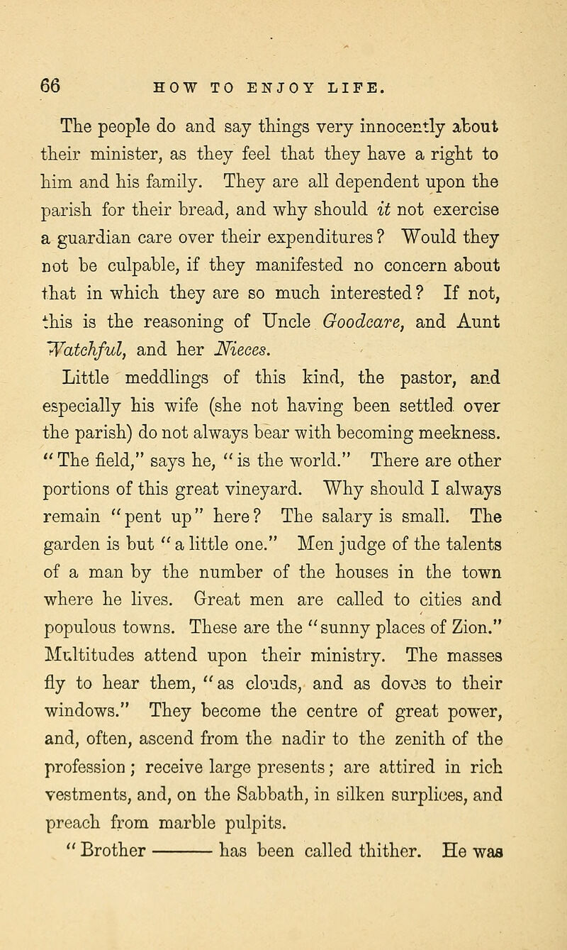 The people do and say things very innocently about their minister, as they feel that they have a right to him and his family. They are all dependent upon the parish for their bread, and why should it not exercise a guardian care over their expenditures ? Would they not be culpable, if they manifested no concern about that in which they are so much interested ? If not, this is the reasoning of Uncle Goodcare, and Aunt Watchful, and her Nieces. Little meddlings of this kind, the pastor, and especially his wife (she not having been settled over the parish) do not always bear with becoming meekness.  The field, says he,  is the world. There are other portions of this great vineyard. Why should I always remain  pent up here ? The salary is small. The garden is but  a little one. Men judge of the talents of a man by the number of the houses in the town where he lives. Great men are called to cities and populous towns. These are the sunny places of Zion. Multitudes attend upon their ministry. The masses fly to hear them, as clouds, and as doves to their windows. They become the centre of great power, and, often, ascend from the nadir to the zenith of the profession; receive large presents; are attired in rich vestments, and, on the Sabbath, in silken surplices, and preach from marble pulpits.  Brother has been called thither. He was