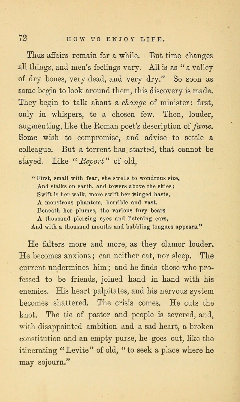 Thus affairs remain fcr a while. But time changes all things, and men's feelings vary. All is as a valley of dry bones, very dead, and very dry. So soon as Borne begin to look around them, this discovery is made. They begin to talk about a change of minister: first, only in whispers, to a chosen few. Then, louder, augmenting, like the Roman poet's description of fame. Some wish to compromise, and advise to settle a colleague. But a torrent has started, that cannot be stayed, Like JReport of old, First, small with fear, she swells to wondrous size, And stalks on earth, and towers above the skies: Swift is her walk, more swift her winged haste, A monstrous phantom, horrible and vast. Beneath her plumes, the various fury bears A thousand piercing eyes and listening ears, And with a thousand mouths and babbling tongues appears. He falters more and more, as they clamor louder. He becomes anxious; can neither eat, nor sleep. The current undermines him; and he finds those who pro- fessed to be friends, joined hand in hand with his enemies. His heart palpitates, and his nervous system becomes shattered. The crisis comes. He cuts the knot. The tie of pastor and people is severed, and, with disappointed ambition and a sad heart, a broken constitution and an empty purse, he goes out, like the itinerating  Levite of old,  to seek a place where he may sojourn.