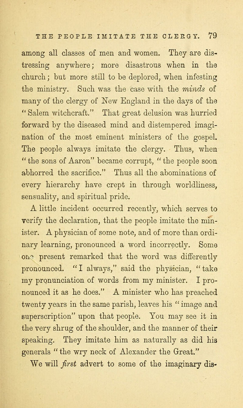 among all classes of men and women. They are dis- tressing anywhere; more disastrous when in the church; but more still to be deplored, when infesting the ministry. Such was the case with the minds of many of the clergy of New England in the days of the  Salem witchcraft. That great delusion was hurried forward by the diseased mind and distempered imagi- nation of the most eminent ministers of the gospel. The people always imitate the clergy. Thus, when  the sons of Aaron became corrupt,  the people soon abhorred the sacrifice. Thus all the abominations of every hierarchy have crept in through worldliness, sensuality, and spiritual pride. A little incident occurred recently, which serves to verify the declaration, that the people imitate the min- ister. A physician of some note, and of more than ordi- nary learning, pronounced a word incorrectly. Some on'1 present remarked that the word was differently pronounced.  I always, said the physician,  take my pronunciation of words from my minister. I pro- nounced it as he does. A minister who has preached twenty years in the same parish, leaves his  image and superscription upon that people. You may see it in the very shrug of the shoulder, and the manner of their speaking. They imitate him as naturally as did his generals  the wry neck of Alexander the Great. We will first advert to some of the imaginary dis-