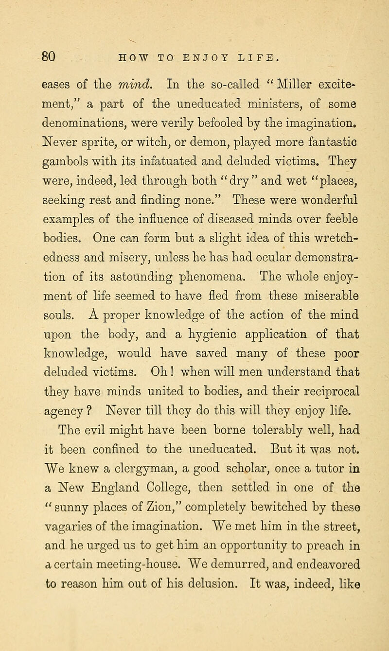 eases of the mind. In the so-called  Miller excite- ment/' a part of the uneducated ministers, of some denominations, were verily befooled by the imagination. Never sprite, or witch, or demon, played more fantastic gambols with its infatuated and deluded victims. They were, indeed, led through both dry and wet places, seeking rest and finding none. These were wonderful examples of the influence of diseased minds over feeble bodies. One can form but a slight idea of this wretch- edness and misery, unless he has had ocular demonstra- tion of its astounding phenomena. The whole enjoy- ment of life seemed to have fled from these miserable souls. A proper knowledge of the action of the mind upon the body, and a hygienic application of that knowledge, would have saved many of these poor deluded victims. Oh! when will men understand that they have minds united to bodies, and their reciprocal agency? Never till they do this will they enjoy life. The evil might have been borne tolerably well, had it been confined to the uneducated. But it was not. We knew a clergyman, a good scholar, once a tutor in a New England College, then settled in one of the  sunny places of Zion, completely bewitched by these vagaries of the imagination. We met him in the street, and he urged us to get him an opportunity to preach in a certain meeting-house. We demurred, and endeavored to reason him out of his delusion. It was, indeed, like