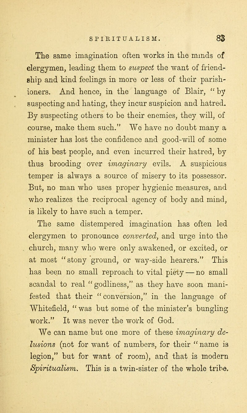 The same imagination often works in the minds of clergymen, leading them to suspect the want of friend- ship and kind feelings in more or less of their parish- ioners. And hence, in the language of Blair,  by suspecting and hating, they incur suspicion and hatred. By suspecting others to be their enemies, they will, of course, make them such. We have no doubt many a minister has lost the confidence and good-will of some of his best people, and even incurred their hatred, by thus brooding over imaginary evils. A suspicious temper is always a source of misery to its possessor. But, no man who uses proper hygienic measures, and who realizes the reciprocal agency of body and mind, is likely to have such a temper. The same distempered imagination has often led clergymen to pronounce converted, and urge into the church, many who were only awakened, or excited, or at most  stony 'ground, or way-side hearers. This has been no small reproach to vital piety — no small scandal to real godliness, as they have soon mani- fested that their conversion, in the language of Whiteiield,  was but some of the minister's bungling work. It was never the work of God. We can name but one more of these imaginary de- lusions (not for want of numbers, for their  name is legion, but for want of room), and that is modern Spiritualism. This is a twin-sister of the whole tribe.