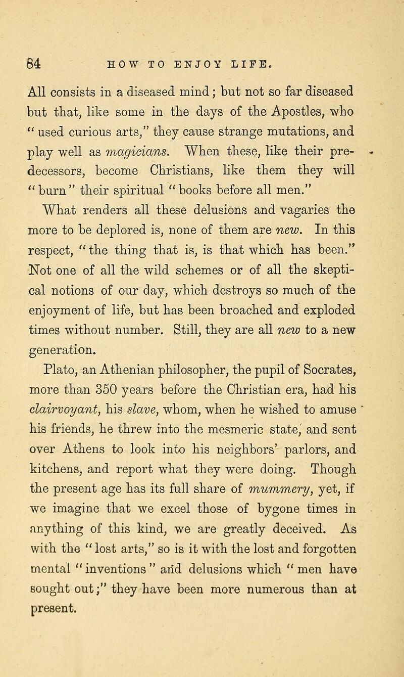 All consists in a diseased mind; but not so far diseased but that, like some in the days of the Apostles, who  used curious arts, they cause strange mutations, and play well as magicians. When these, like their pre- decessors, become Christians, like them they will burn their spiritual books before all men. What renders all these delusions and vagaries the more to be deplored is, none of them are new. In this respect, the thing that is, is that which has been. Not one of all the wild schemes or of all the skepti- cal notions of our day, which destroys so much of the enjoyment of life, but has been broached and exploded times without number. Still, they are all neio to a new generation. Plato, an Athenian philosopher, the pupil of Socrates, more than 350 years before the Christian era, had his clairvoyant, his slave, whom, when he wished to amuse his friends, he threw into the mesmeric state, and sent over Athens to look into his neighbors' parlors, and kitchens, and report what they were doing. Though the present age has its full share of mummery, yet, if we imagine that we excel those of bygone times in anything of this kind, we are greatly deceived. As with the  lost arts, so is it with the lost and forgotten mental  inventions  arid delusions which  men have sought out; they have been more numerous than at present.