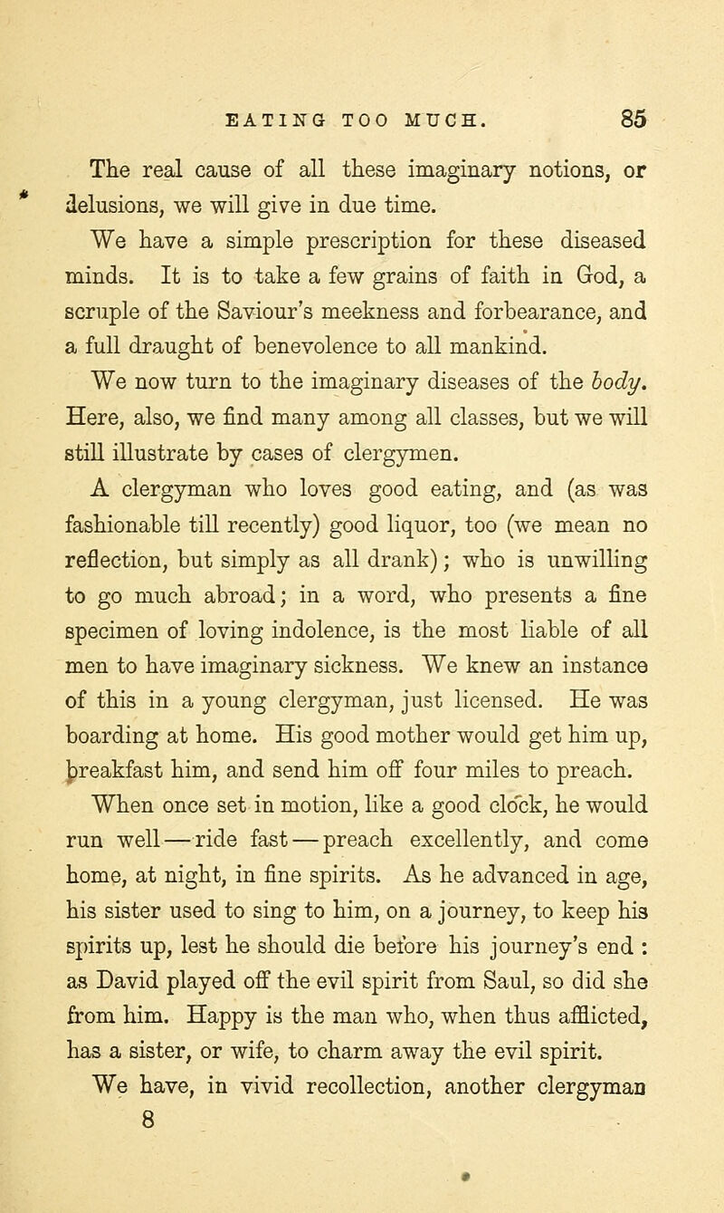 The real cause of all these imaginary notions, or delusions, we will give in due time. We have a simple prescription for these diseased minds. It is to take a few grains of faith in God, a scruple of the Saviour's meekness and forbearance, and a full draught of benevolence to all mankind. We now turn to the imaginary diseases of the body. Here, also, we find many among all classes, but we will still illustrate by cases of clergymen. A clergyman who loves good eating, and (as was fashionable till recently) good liquor, too (we mean no reflection, but simply as all drank); who is unwilling to go much abroad; in a word, who presents a fine specimen of loving indolence, is the most liable of all men to have imaginary sickness. We knew an instance of this in a young clergyman, just licensed. He was boarding at home. His good mother would get him up, breakfast him, and send him off four miles to preach. When once set in motion, like a good clock, he would run well — ride fast — preach excellently, and come home, at night, in fine spirits. As he advanced in age, his sister used to sing to him, on a journey, to keep his spirits up, lest he should die before his journey's end : as David played off the evil spirit from Saul, so did she from him. Happy is the man who, when thus afflicted, has a sister, or wife, to charm away the evil spirit. We have, in vivid recollection, another clergymao 8