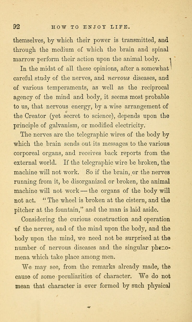 themselves, by which, their power is transmitted, and through the medium of which the brain and spinal marrow perform their action upon the animal body. i In the midst of all these opinions, after a somewhat > careful study of the nerves, and nervous diseases, and of various temperaments, as well as the reciprocal agency of the mind and body, it seems most probable to us, that nervous energy, by a wise arrangement of the Creator (yet secret to science), depends upon the principle of galvanism, or modified electricity. The nerves are the telegraphic wires of the body by which the brain sends out its messages to the various corporeal organs, and receives back reports from the external world. If the telegraphic wire be broken, the machine will not work. So if the brain, or the nerves running from it, be disorganized or broken, the animal machine will not work — the organs of the body will not act.  The wheel is broken at the cistern, and the pitcher at the fountain, and the man is laid aside. Considering the curious construction and operation t)f the nerves, and of the mind upon the body, and the body upon the mind, we need not be surprised at the number of nervous diseases and the singular pheno- mena which take place among men. We may see, from the remarks already made, the cause of some peculiarities of character. We do not mean that character is ever formed by such physica]