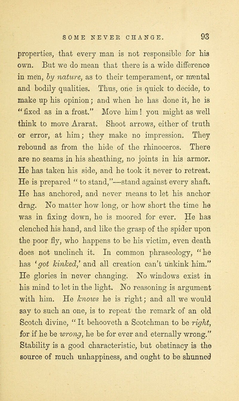 properties, that every man is not responsible for his own. But we do mean that there is a wide difference in men, by nature, as to their temperament, or mental and bodily qualities. Thus, one is quick to decide, to make up his opinion; and when he has done it, he is fixed as in a frost. Move him! you might as well think to move Ararat. Shoot arrows, either of truth or error, at him; they make no impression. They rebound as from the hide of the rhinoceros. There are no seams in his sheathing, no joints in his armor. He has taken his side, and he took it never to retreat. He is prepared  to stand,—stand against every shaft. He has anchored, and never means to let his anchor drag. No matter how long, or how short the time he was in fixing down, he is moored for ever. He has clenched his hand, and like the grasp of the spider upon the poor fly, who happens to be his victim, even death does not unclinch it. In common phraseology, he has 'got kinked,' and all creation can't unkink him. He glories in never changing. No windows exist in his mind to let in the light. No reasoning is argument with him. He knoivs he is right; and all we would say to such an one, is to repeat the remark of an old Scotch divine,  It behooveth a Scotchman to be right, for if he be wrong, he be for ever and eternally wrong. Stability is a good characteristic, but obstinacy is the source of much unhappiness, and ought to be shunned