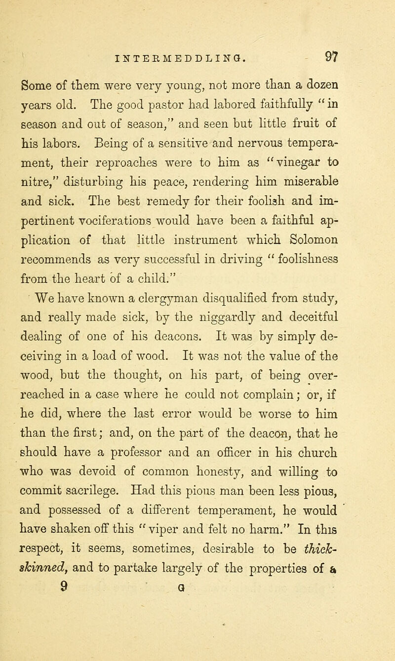 Some of them were very young, not more than a dozen years old. The good pastor had labored faithfully  in season and out of season, and seen but little fruit of his labors. Being of a sensitive and nervous tempera- ment, their reproaches were to him as vinegar to nitre, disturbing his peace, rendering him miserable and sick. The best remedy for their foolish and im- pertinent vociferations would have been a faithful ap- plication of that little instrument which Solomon recommends as very successful in driving  foolishness from the heart of a child. We have known a clergyman disqualified from study, and really made sick, by the niggardly and deceitful dealing of one of his deacons. It was by simply de- ceiving in a load of wood. It was not the value of the wood, but the thought, on his part, of being over- reached in a case where he could not complain; or, if he did, where the last error would be worse to him than the first; and, on the part of the deacon, that he should have a professor and an officer in his church who was devoid of common honesty, and willing to commit sacrilege. Had this pious man been less pious, and possessed of a different temperament, he would have shaken off this viper and felt no harm. In this respect, it seems, sometimes, desirable to be thick- skinned, and to partake largely of the properties of a 9 a