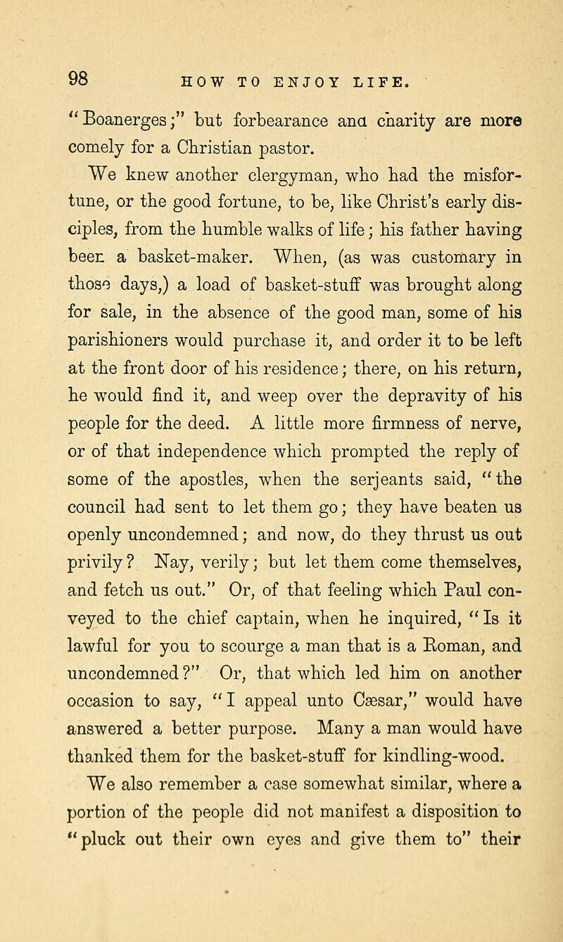 Boanerges; but forbearance ana charity are more comely for a Christian pastor. We knew another clergyman, who had the misfor- tune, or the good fortune, to be, like Christ's early dis- ciples, from the humble walks of life; his father having been a basket-maker. When, (as was customary in those days,) a load of basket-stuff was brought along for sale, in the absence of the good man, some of his parishioners would purchase it, and order it to be left at the front door of his residence; there, on his return, he would find it, and weep over the depravity of his people for the deed. A little more firmness of nerve, or of that independence which prompted the reply of some of the apostles, when the Serjeants said, the council had sent to let them go; they have beaten us openly uncondemned; and now, do they thrust us out privily ? Nay, verily; but let them come themselves, and fetch us out. Or, of that feeling which Paul con- veyed to the chief captain, when he inquired,  Is it lawful for you to scourge a man that is a Eoman, and uncondemned ? Or, that which led him on another occasion to say,  I appeal unto Caesar, would have answered a better purpose. Many a man would have thanked them for the basket-stuff for kindling-wood. We also remember a case somewhat similar, where a portion of the people did not manifest a disposition to pluck out their own eyes and give them to their