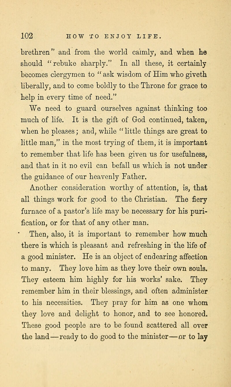 brethren and from the world calmly, and when he should rebuke sharply. In all these, it certainly becomes clergymen to  ask wisdom of Him who giveth liberally, and to come boldly to the Throne for grace to help in every time of need. We need to guard ourselves against thinking too much of life. It is the gift of God continued, taken, when he pleases; and, while  little things are great to little man, in the most trying of them, it is important to remember that life has been given us for usefulness, and that in it no evil can befall us which is not under the guidance of our heavenly Father. Another consideration worthy of attention, is, that all things work for good to the Christian. The fiery furnace of a pastor's life may be necessary for his puri- fication, or for that of any other man. Then, also, it is important to remember how much there is which is pleasant and refreshing in the life of a good minister. He is an object of endearing affection to many. They love him as they love their own souls. They esteem him highly for his works' sake. They remember him in their blessings, and often administer to his necessities. They pray for him as one whom they love and delight to honor, and to see honored. These good people are to be found scattered all over the land—ready to do good to the minister—or to lay