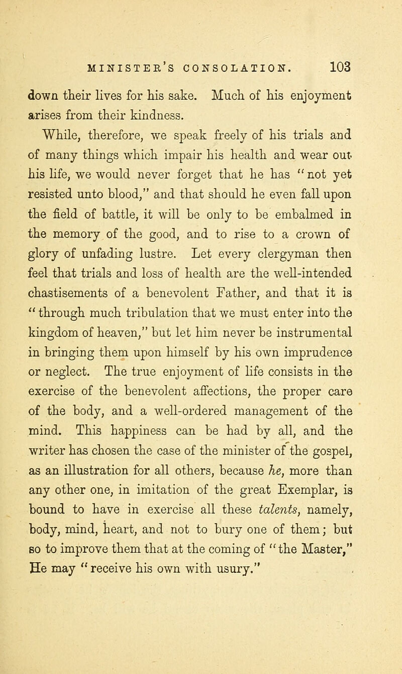 down their lives for his sake. Much of his enjoyment arises from their kindness. While, therefore, we speak freely of his trials and of many things which impair his health and wear out- his life, we would never forget that he has  not yet resisted unto blood, and that should he even fall upon the field of battle, it will be only to be embalmed in the memory of the good, and to rise to a crown of glory of unfading lustre. Let every clergyman then feel that trials and loss of health are the well-intended chastisements of a benevolent Father, and that it is  through much tribulation that we must enter into the kingdom of heaven, but let him never be instrumental in bringing them upon himself by his own imprudence or neglect. The true enjoyment of life consists in the exercise of the benevolent affections, the proper care of the body, and a well-ordered management of the mind. This happiness can be had by all, and the writer has chosen the case of the minister of the gospel, as an illustration for all others, because he, more than any other one, in imitation of the great Exemplar, is bound to have in exercise all these talents, namely, body, mind, heart, and not to bury one of them; but bo to improve them that at the coming of the Master, He may receive his own with usury.