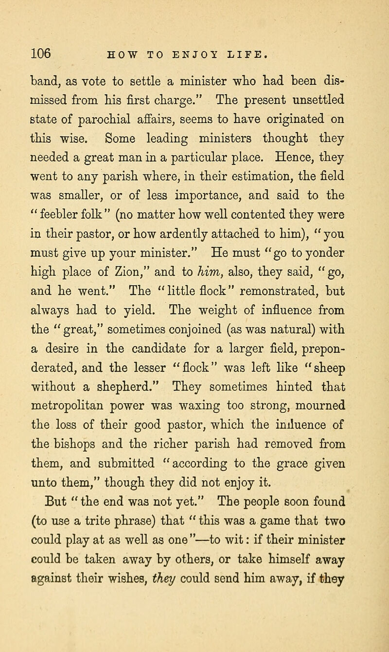 band, as vote to settle a minister who had been dis- missed from his first charge. The present unsettled state of parochial affairs, seems to have originated on this wise. Some leading ministers thought they needed a great man in a particular place. Hence, they went to any parish where, in their estimation, the field was smaller, or of less importance, and said to the  feebler folk  (no matter how well contented they were in their pastor, or how ardently attached to him),  you must give up your minister. He must go to yonder high place of Zion, and to him, also, they said,  go, and he went. The little flock remonstrated, but always had to yield. The weight of influence from the  great, sometimes conjoined (as was natural) with a desire in the candidate for a larger field, prepon- derated, and the lesser flock was left like sheep without a shepherd. They sometimes hinted that metropolitan power was waxing too strong, mourned the loss of their good pastor, which the iniluence of the bishops and the richer parish had removed from them, and submitted according to the grace given unto them, though they did not enjoy it. But the end was not yet. The people soon found (to use a trite phrase) that  this was a game that two could play at as well as one —to wit: if their minister could be taken away by others, or take himself away against their wishes, they could send him away, if they