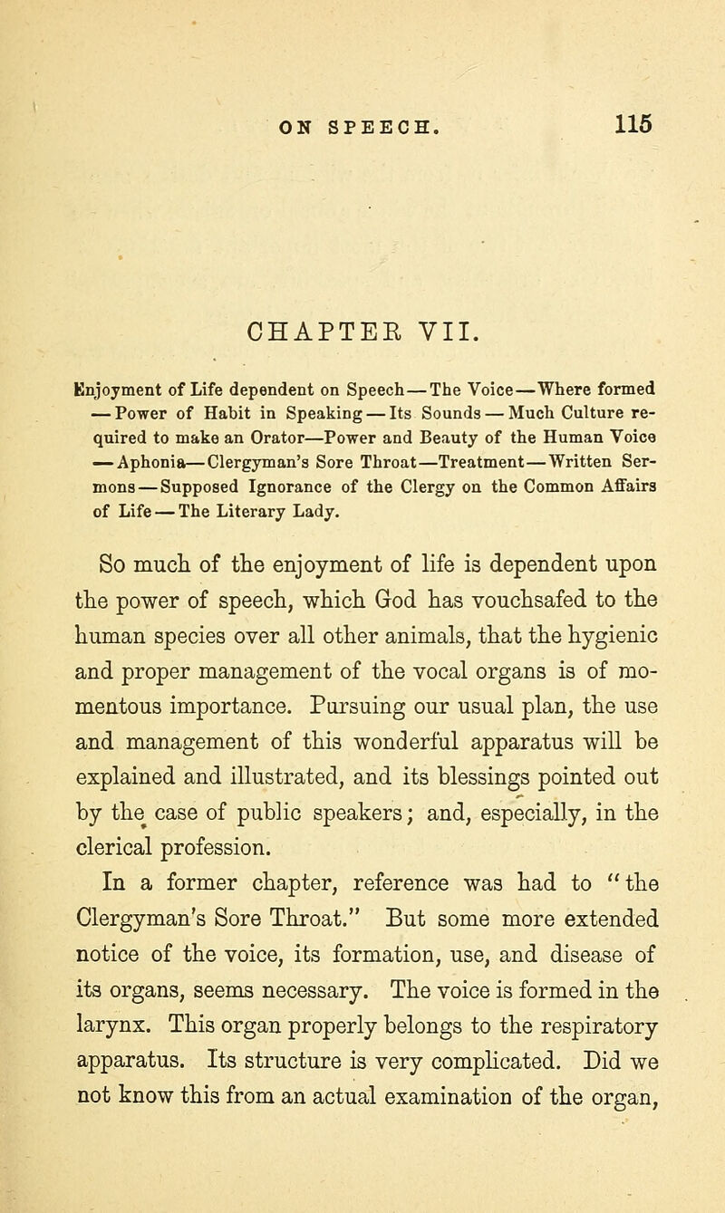 CHAPTEE VII. Enjoyment of Life dependent on Speech—The Voice—Where formed — Power of Habit in Speaking — Its Sounds — Much Culture re- quired to make an Orator—Power and Beauty of the Human Voice — Aphonia—Clergyman's Sore Throat—Treatment—Written Ser- mons— Supposed Ignorance of the Clergy on the Common Affairs of Life — The Literary Lady. So much of the enjoyment of life is dependent upon the power of speech, which God has vouchsafed to the human species over all other animals, that the hygienic and proper management of the vocal organs is of mo- mentous importance. Pursuing our usual plan, the use and management of this wonderful apparatus will be explained and illustrated, and its blessings pointed out by the case of public speakers; and, especially, in the clerical profession. In a former chapter, reference was had to the Clergyman's Sore Throat. But some more extended notice of the voice, its formation, use, and disease of its organs, seems necessary. The voice is formed in the larynx. This organ properly belongs to the respiratory apparatus. Its structure is very complicated. Did we not know this from an actual examination of the organ,