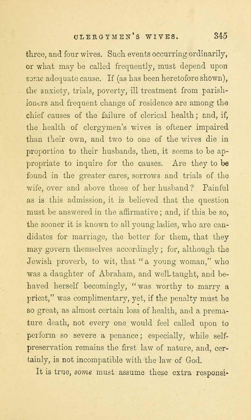 three, and four wives. Such events occurring ordinarily, or what may be called frequently, must depend upon some adequate cause. If (as has been heretofore shown), the anxiety, trials, poverty, ill treatment from parish- ioners and frequent change of residence are among the chief causes of the failure of clerical health; and, if, the health of clergymen's wives is oftener impaired than their own, and two to one of the wives die in proportion to their husbands, then, it seems to be ap- propriate to inquire for the causes. Are they to be found in the greater cares, sorrows and trials of the wife, over and above those of her husband ? Painful as is this admission, it is believed that the question must be answered in the affirmative; and, if this be so, the sooner it is known to all young ladies, who are can- didates for marriage, the better for them, that they may govern themselves accordingly; for, although the Jewish proverb, to wit, that a, young woman, who was a daughter of Abraham, and well, taught, and be- haved herself becomingly, was worthy to marry a priest, was complimentary, yet, if the penalty must be so great, as almost certain loss of health, and a prema- ture death, not every one would feel called upon to perform so severe a penance; especially, while self- preservation remains the first law of nature, and, cer- tainly, is not incompatible with the law of God. It is true, some must assume these extra responsi-