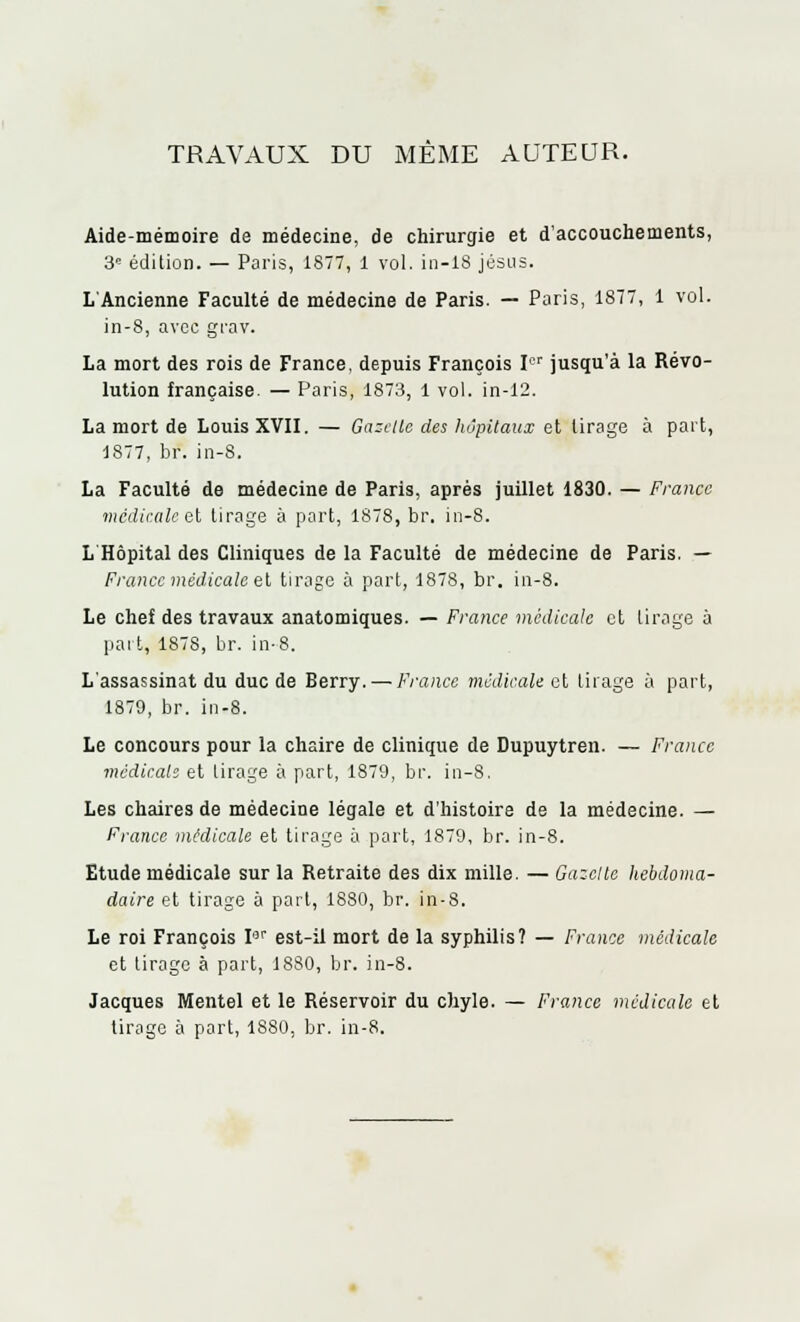 TRAVAUX DU MÊME AUTEUR. Aide-mémoire de médecine, de chirurgie et d'accouchements, 3e édition. — Paris, 1877, 1 vol. in—1S Jésus. L'Ancienne Faculté de médecine de Paris. — Paris, 1877, 1 vol. in-8, avec grav. La mort des rois de France, depuis François Ier jusqu'à la Révo- lution française. — Paris, 1873, 1 vol. in-12. La mort de Louis XVII. — Gazelle des hôpitaux et tirage à part, 1877, br. in-8. La Faculté de médecine de Paris, après juillet 1830. — France médicale et tirage à part, 1878, br. in-8. L Hôpital des Cliniques de la Faculté de médecine de Paris. — France médicale et tirage à part, 1878, br. in-8. Le chef des travaux anatomiques. — France médicale et tirage à part, 1878, br. in-8. L'assassinat du duc de Berry. — France médicale et tirage à part, 1879, br. in-8. Le concours pour la chaire de clinique de Dupuytren. — France médicale et tirage à part, 1879, br. in-8. Les chaires de médecine légale et d'histoire de la médecine. — France médicale et tirage à part, 1879, br. in-8. Etude médicale sur la Retraite des dix mille. — Gazelle hebdoma- daire et tirage à part, 1880, br. in-8. Le roi François Iar est-il mort de la syphilis? — France médicale et tirage à part, 1880, br. in-8. Jacques Mentel et le Réservoir du chyle. — France médicale et tirage à part, 1880, br. in-8.