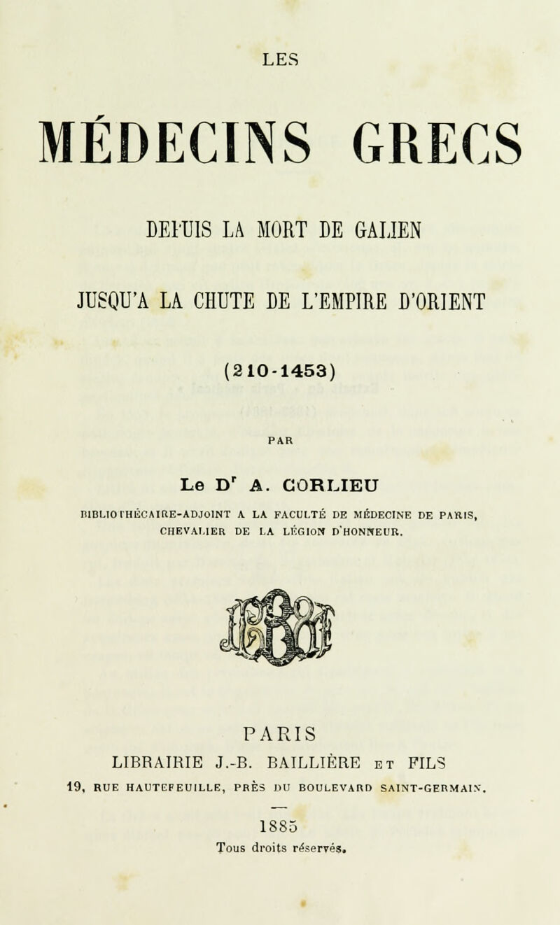 LES MÉDECINS GRECS DEIUIS LA MORT DE GALIEN JUSQU'A LA CHUTE DE L'EMPIRE D'ORIENT (210-1453) Le D' A. COR LIEU niBLIOlHÉCMttE-ADJOlNT A LA FACULTÉ DE MÉDECINE DE PARIS, CHEVALIER DE LA LÉGION D'HONNEUR. PARIS LIBRAIRIE J.-B. BAILLIÈRE et FILS 19, RUE HAUTEFEUILLE, PRÈS DU BOULEVARD SAINT-GERMAIN. 1885 Tous droits réservés.