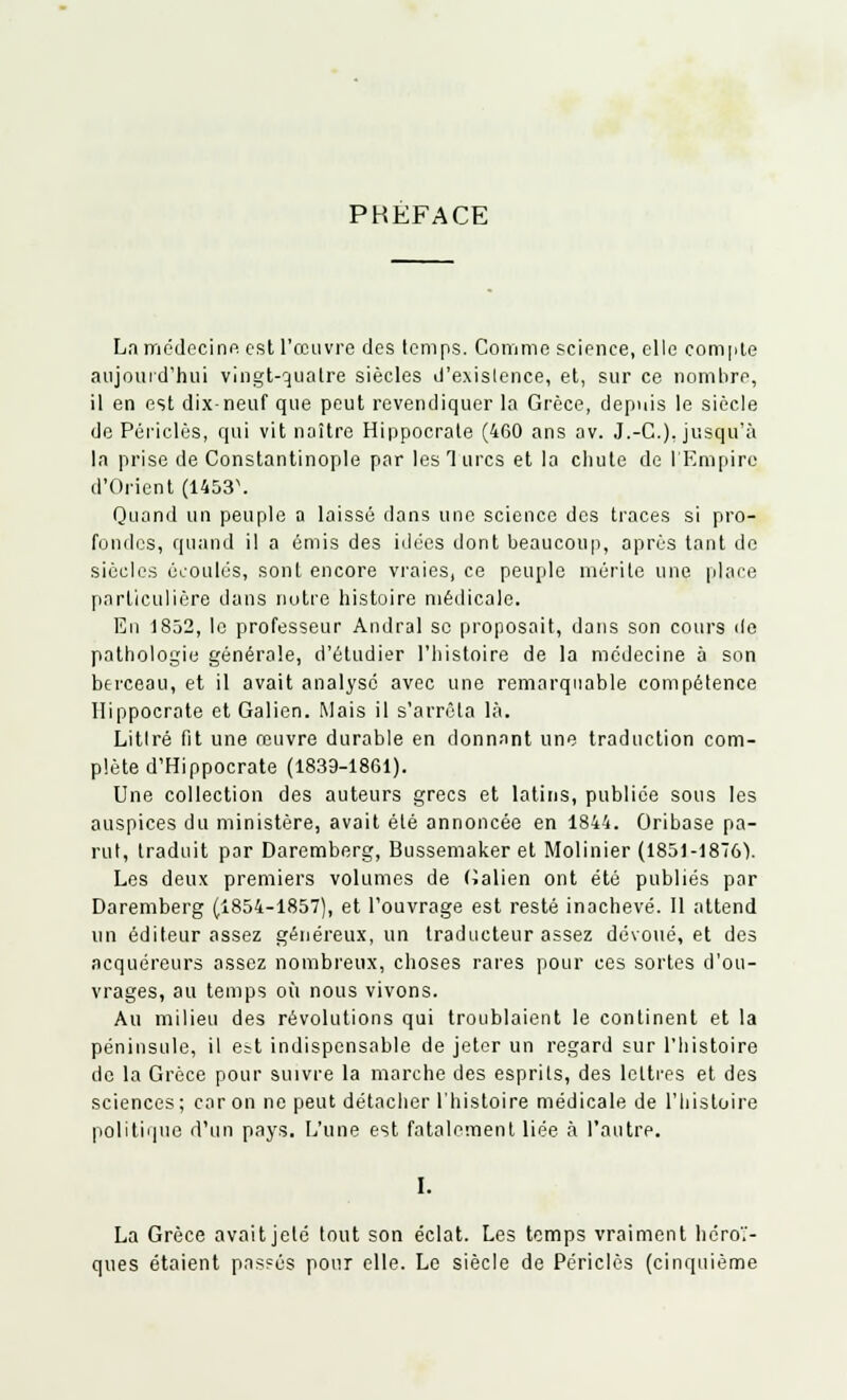 PKÉFACE La médecine est l'œuvre des temps. Comme science, elle compte aujourd'hui vingt-quatre siècles d'exislence, et, sur ce nomlire, il en est dix-neuf que peut revendiquer la Grèce, depuis le siècle de Périclès, qui vit naître Hippocrate (460 ans av. J.-G.), jusqu'à la prise de Constantinople par les Turcs et la chute de l'Empire d'Orient (1453\ Quand un peuple a laissé dans une science des traces si pro- fondes, quand il a émis des idées dont beaucoup, après tant de siècles écoulés, sont encore vraies, ce peuple mérite une place particulière dans notre histoire médicale. En 1832, le professeur Andral se proposait, dans son cours de pathologie générale, d'étudier l'histoire de la médecine à son berceau, et il avait analysé avec une remarquable compétence Hippocrate et Galien. Mais il s'arrêta là. Litlré fit une rouvre durable en donnant une traduction com- plète d'Hippocrate (1839-1861). Une collection des auteurs grecs et latins, publiée sous les auspices du ministère, avait été annoncée en 1844. Oribase pa- rut, traduit par Daremberg, Bussemaker et Molinier (1851-18761. Les deux premiers volumes de Galien ont été publiés par Daremberg (1854-1857), et l'ouvrage est resté inachevé. Il attend un éditeur assez généreux, un traducteur assez dévoué, et des acquéreurs assez nombreux, choses rares pour ces sortes d'ou- vrages, au temps où nous vivons. Au milieu des révolutions qui troublaient le continent et la péninsule, il est indispensable de jeter un regard sur l'histoire de la Grèce pour suivre la marche des esprits, des lettres et des sciences ; car on ne peut détacher l'histoire médicale de l'histoire politique d'un pays. L'une est fatalement liée à l'autre. I. La Grèce avaitjelé tout son éclat. Les temps vraiment héroï- ques étaient pas?és pour elle. Le siècle de Périclès (cinquième