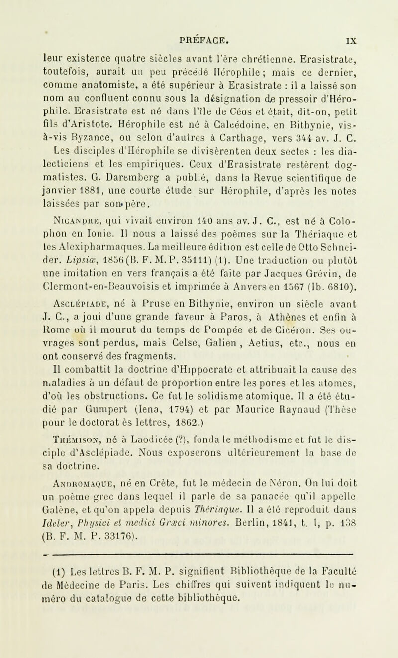 leur existence quatre siècles avant l'ère chrétienne. Erasistrate, toutefois, aurait un peu précédé Ilérophile ; mais ce dernier, comme anatomiste, a été supérieur à Erasistrate : il a laissé son nom au confluent connu sous la désignation de pressoir d'Héro- phile. Erasistrate est né dans l'île de Céos et était, dit-on, polit fils d'Aristote. Hérophile est né à Calcédoine, en Bithynie, vis- à-vis Byzance, ou selon d'autres à Cartilage, vers 344 av. J. C. Les disciples d'Hérophile se divisèrenten deux sectes : les dia- lecticiens et les empiriques. Ceux d'Erasistrate restèrent dog- matistes. G. Darembcrg a publié, dans la Revue scientifique de janvier 1881, une courte élude sur Hérophile, d'après les notes laissées par son-père. NiCANpRii, qui vivait environ 140 ans av. J. C, est né à Colo- phon en Ionie. Il nous a laissé des poèmes sur la Thériaque et les Alcxipharmaques. La meilleure édition est celle de Otto Schnei- der. Lipsiœ, 1856(13. F. M. P. 35111) (1). Une traduction ou plutôt une imitation en vers français a été faite par Jacques Grévin, de Clormont-en-Beauvoisis et imprimée à Anvers en 1567 (1b. 6810). Asclépiade, né à Pruse en Bithynie, environ un siècle avant J. C, a joui d'une grande faveur à Paros, à Athènes et enfin à Rome où il mourut du temps de Pompée et de Cicéron. Ses ou- vrages sont perdus, mais Celse, Galien , Aetius, etc., nous en ont conservé des fragments. Il combattit la doctrine d'Hippocrate et altribuait la cause des maladies à un défaut de proportion entre les pores et les atomes, d'où les obstructions. Ce fut le solidisme atomique. Il a été étu- dié par Gumpert (Iena, 1794) et par Maurice Raynaud (Thèse pour le doclorat es lettres, 1862.) ThiSmison, né à Laodicée (Y), fonda le méthodisme et fut le dis- ciple d'Asclépiade. Nous exposerons ultérieurement la base de sa doctrine. Andromaque, né en Crète, fut le médecin de Néron. On lui doit un poème grec dans lequel il parle de sa panacée qu'il appelle Galène, et qu'on appela depuis Thcrinque. Il a ôlé reproduit dans Mêler, Physici et medici Grxci minores. Berlin, 1841, t. I, p. 138 (B. F. M. P. 33176). (1) Les lettres B. F. M. P. signifient Bibliothèque de la Faculté de Médecine de Paris. Les chiffres qui suivent indiquent le nu- méro du catalogua de cette bibliothèque.