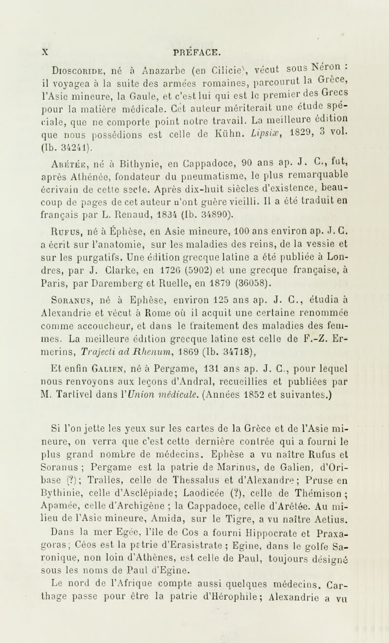 Dioscohide, né à Anazarbe (en Ciiicie\ vécut sous Néron . il voyagea à la suite des armées romaines, parcourut la Grèce, l'Asie mineure, la Gaule, et c'est lui qui est le premier des Grecs pour la matière médicale. Cet auteur mériterait une étude spé- ciale, que ne comporte point notre travail. La meilleure édition que nous possédions est celle de Kiihn. Lipsix, 1829, 3 vol. (Ib. 34241). Abétbe, né à Bithynie, en Cappadoce, 90 ans ap. J. G., fut, après Athénée, fondateur du pneumatisme, le plus remarquable écrivain de celle sscle. Après dix-huit siècles d'existence, beau- coup de pages de cet auteur n'ont guère vieilli. Il a été traduit en français par L. Renaud, 1834 (Ib. 34890). Rufus, né à Éphèse, en Asie mineure, 100 ans environ ap. J. C. a écrit sur l'anatomie, sur les maladies des reins, de la vessie et sur les purgatifs. Une édition grecque latine a été publiée à Lon- dres, par J. Clarke, en 1726 (5902) et une grecque française, à Paris, par Daremberg et Ruelle, en 1879 (36058). Soranus, né à Ephèse, environ 125 ans ap. J. G., étudia à Alexandrie et vécut à Rome où il acquit une certaine renommée comme accoucheur, et dans le traitement des maladies des fem- mes. La meilleure édition grecque latine est celle de F.-Z. Er- merins, Trajecti ad Rhcnum, 1869 (Ib. 34718), Et enfin Galien, né à Pergame, 131 ans ap. J. C., pour lequel nous renvoyons aux leçons d'Andral, recueillies et publiées par M. Tartivel dans l'Union médicale. (Années 1852 et suivantes.) Si l'on jette les yeux sur les cartes de la Grèce et de l'Asie mi- neure, on verra que c'est cette dernière contrée qui a fourni le plus grand nombre de médecins. Ephèse a vu naître Rufus et Soranus ; Pergame est la patrie de Marinus, de Galien, d'Ori- base (?) ; Tralles, celle do Thessalus et d'Alexandre; Pruse en Bythinie, celle d'Asclépiade; Laodicée (?), celle de Thémison ; Apamée, celle d'Archigène ; la Cappadoce, celle d'Arélée. Au mi- lieu de l'Asie mineure, Amida, sur le Tigre, a vu naître Aetius. Dans la mer Egée, l'île de Cos a fourni Hippocrate et Praxa- goras; Céos est la pétrie d'Erasistrate ; Egine, dans le golfe Sa- ronique, non loin d'Athènes, est celle de Paul, toujours désigné sous les noms de Paul d'Egine. Le nord de l'Afrique compte aussi quelques médecins. Car- thage passe pour être la patrie d'Hérophile ; Alexandrie a vu