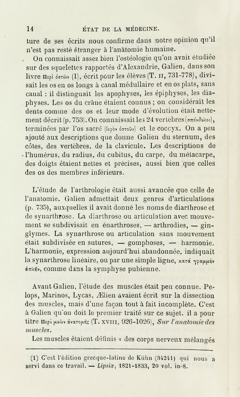 ture de ses écrits nous confirme dans notre opinion qu'il n'est pas resté étranger à Tanâtomie humaine. On connaissait assez bien l'ostéologie qu'on avait étudiée sur des squelettes rapportés d'Alexandrie, Galien, dans son livre nïfi 5«Sv (1), écrit pour les élèves (T. n, 731-778), divi- sait les os en os longs à canal médullaire et en os plats, sans canal : il distinguait les apophyses, les épiphyses, les dia- physes. Les os du crâne étaient connus ; on considérait les dents comme des os et leur mode d'évolution était nette- ment décrit (p. 753). On connaissait les 24 vertèbres(ojvo'vMoi), terminées par l'os sacre (Upôv ôotoûv) et le coccyx. On a peu ajouté aux descriptions que donne Galien du sternum, des côtes, des vertèbres, de la clavicule. Les descriptions de • l'humérus, du radius, du cubitus, du carpe, du métacarpe, des doigts étaient nettes et précises, aussi bien 'que celles des os des membres inférieurs. L'étude de l'arthrologie était aussi avancée que celle de l'anatomie. Galien admettait deux genres d'articulations (p. 735), auxquelles il avait donné les noms de diarthroseet de synarthrose. La diarthrose ou articulation avec mouve- ment se subdivisait en énarthroses, — arthrodies, — gin- glymes. La synarthrose ou articulation sans mouvement était subdivisée en sutures, — gompboses, — harmonie. L'harmonie, expression aujourd'hui abandonnée, indiquait la synarthrose linéaire, ou par une simple ligne, x«t<x f pa^v iirXîiv, comme dans la symphyse pubienne. Avant Galien, l'étude des muscles était peu connue. Pe- lops, Marinos, Lycas, yElien avaient écrit sur la dissection des muscles, mais d'une façon tout à fait incomplète. C'est à Galien qu'on doit le premier traité sur ce sujet, il a pour titre nEpi|/.or,>v àvarc^-ii; (T. xvni, 926-1026), Sur l'anatomie des muscles. Les muscles étaient définis « des corps nerveux mélangés (1) C'est l'édition grecque-latine de Ki'ilin (34241) qui nous a servi dans ce travail. — Lipùx. 1821-1833, 20 vol. in-8.