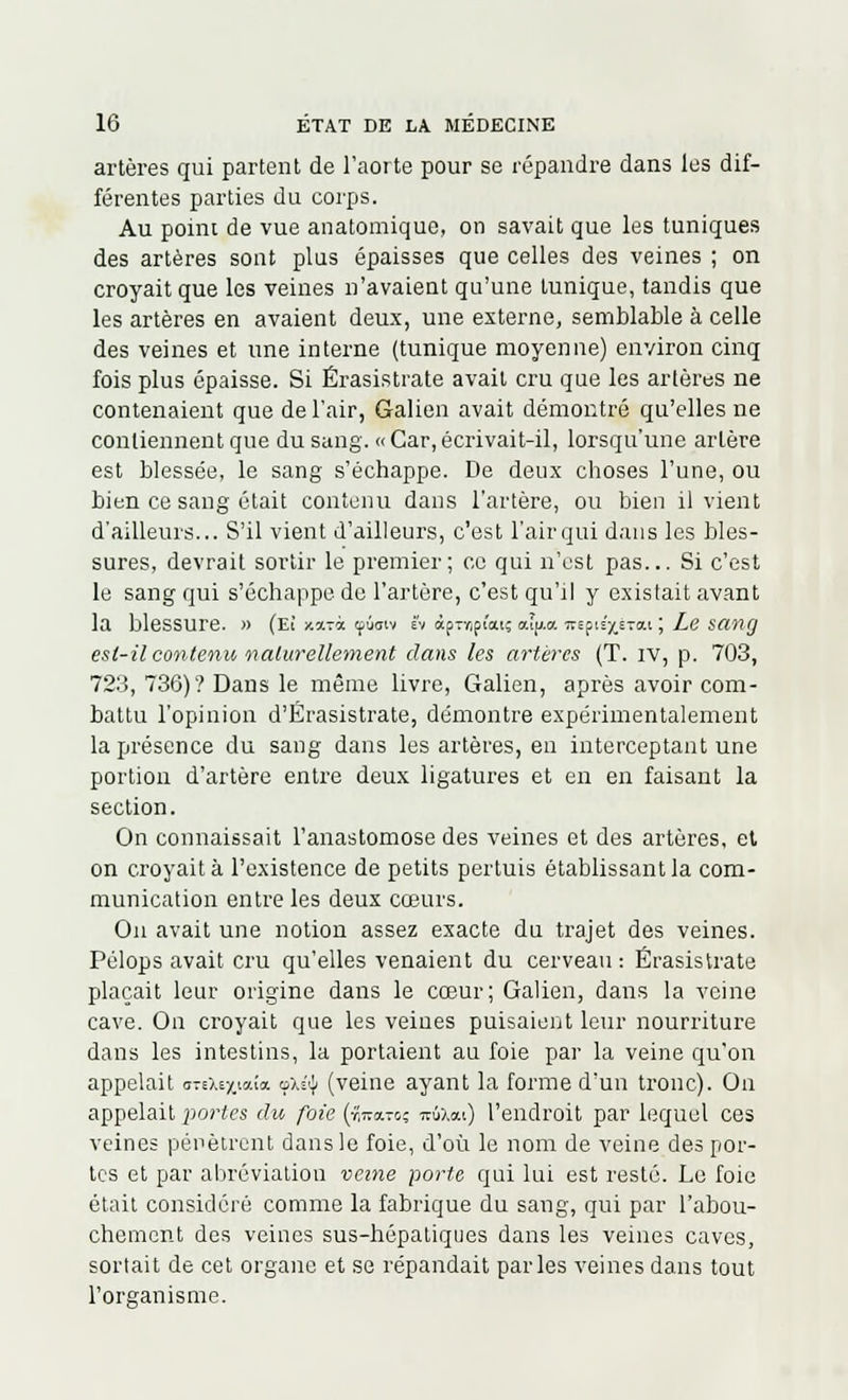 artères qui partent de l'aorte pour se répandre dans les dif- férentes parties du corps. Au poim de vue anatomique, on savait que les tuniques des artères sont plus épaisses que celles des veines ; on croyait que les veines n'avaient qu'une lunique, tandis que les artères en avaient deux, une externe, semblable à celle des veines et une interne (tunique moyenne) environ cinq fois plus épaisse. Si Érasistrate avait cru que les artères ne contenaient que de l'air, Galien avait démontré qu'elles ne contiennent que du sang. « Car, écrivait-il, lorsqu'une artère est blessée, le sang s'échappe. De deux choses l'une, ou bien ce sang était contenu dans l'artère, ou bien il vient d'ailleurs... S'il vient d'ailleurs, c'est l'air qui dans les bles- sures, devrait sortir le premier; ce qui n'est pas... Si c'est le sang qui s'échappe de l'artère, c'est qu'il y existait avant la blessure. » (Eî x*Tà tfùaiv vi àp7r,pt'aiî aly.a. «epis'^STOii ; Le san(J est-il contenu naturellement dans les artères (T. iv, p. 703, 723, 736)? Dans le même livre, Galien, après avoir com- battu l'opinion d'Érasistrate, démontre expérimentalement la présence du sang dans les artères, eu interceptant une portion d'artère entre deux ligatures et en en faisant la section. On connaissait l'anastomose des veines et des artères, et on croyait à l'existence de petits pertuis établissant la com- munication entre les deux cœurs. Ou avait une notion assez exacte du trajet des veines. Pélops avait cru qu'elles venaient du cerveau: Érasistrate plaçait leur origine dans le coeur; Galien, dans la veine cave. On croyait que les veiues puisaient leur nourriture dans les intestins, la portaient au foie par la veine qu'on appelait omey.iaia oxéifi (veine ayant la forme d'un tronc). On appelait portes du foie (r,™-*,- irfaai) l'endroit par lequel ces veines pénètrent dans le foie, d'où le nom de veine des por- tes et par abréviation veine porte qui lui est resté. Le foie était considéré comme la fabrique du sang, qui par l'abou- chement des veines sus-hépatiques dans les veines caves, sortait de cet organe et se répandait parles veines dans tout l'organisme.