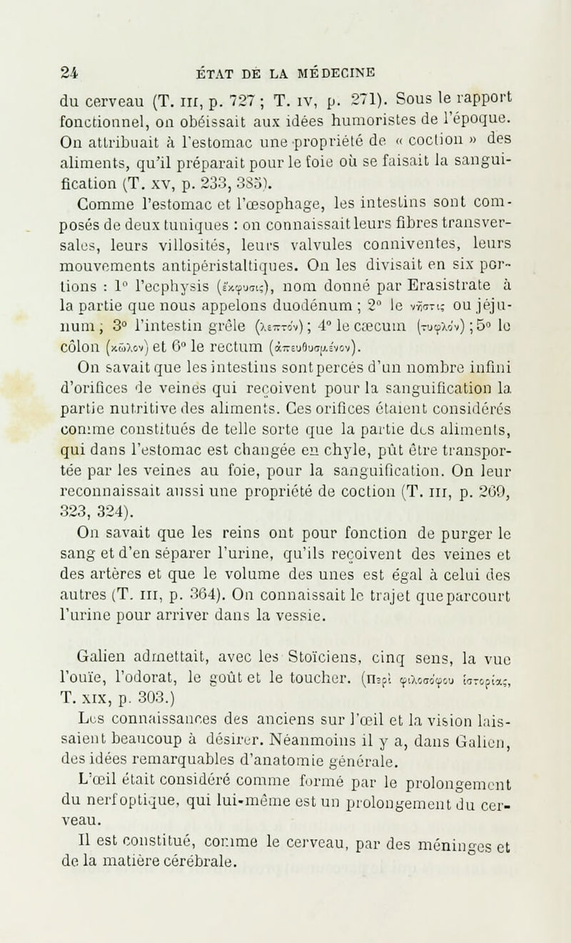 du cerveau (T. m, p. 72? ; T. iv, p. 271). Sous le rapport fonctionnel, on obéissait aux idées humoristes de l'époque. On attribuait à l'estomac une propriété de « coclion » des aliments, qu'il préparait pour le [oie où se faisait la sangui- fication (T. xv, p. 233, 383). Comme l'estomac et l'œsophage, les intestins sont com- posés de deux tuniques : on connaissait leurs fibres transver- sales, leurs villosités, leurs valvules conniventes, leurs mouvements antipéristaltiques. On les divisait en six por- tions : 1° l'ecphysis (é'xçuci?), nom donné par Erasistrate à la partie que nous appelons duodénum ; 2° le v^oti; ou jéju- num ; 3° l'intestin grêle (xem-ov) ; 4° le caecum (tu^Xo'v) ; 5° lo côlon fxûXov) et 6° le rectum (àireu8u<ifi.svov). On savait que les intestins sont percés d'un nombre infini d'orifices de veines qui reçoivent pour la sanguification la partie nutritive des aliments. Ces orifices étaient considérés connue constitués de telle sorte que la partie des aliments, qui dans l'estomac est changée en chyle, pût être transpor- tée par les veines au foie, pour la sanguification. On leur reconnaissait aussi une propriété de coction (T. ni, p. 209, .323, 324). On savait que les reins ont pour fonction de purger le sang et d'en séparer l'urine, qu'ils reçoivent des veines et des artères et que le volume des unes est égal à celui des autres (T. ni, p. 364). On connaissait le trajet que parcourt l'urine pour arriver dans la vessie. Galien admettait, avec les Stoïciens, cinq sens, la vue l'ouïe, l'odorat, le goût et le toucher. (n?pl çiXooo'ipou !sT&Pia;, T. xix, p. 303.) Lus connaissances des anciens sur l'œil et la vision lais- saient beaucoup à désirer. Néanmoins il y a, dans Galien, des idées remarquables d'anatomie générale. L'œil était considéré comme formé par le prolongement du nerf optique, qui lui-même est un prolongement du cer- veau. Il est constitué, comme le cerveau, par des méninges et de la matière cérébrale.