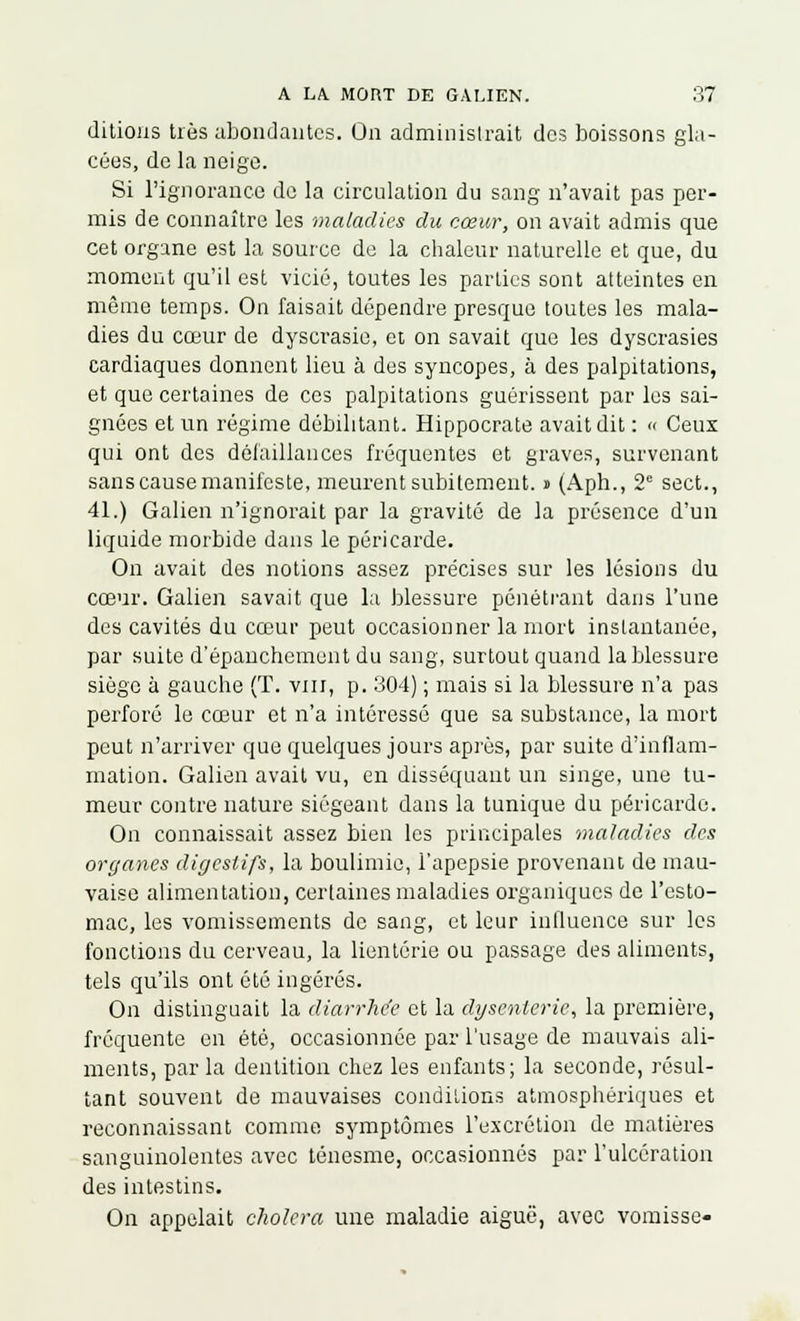 ditions très abondantes. On administrait dos boissons gla- cées, de la neige. Si l'ignorance de la circulation du sang n'avait pas per- mis de connaître les maladies du cœur, on avait admis que cet organe est la source de la chaleur naturelle et que, du moment qu'il est vicié, toutes les parties sont atteintes en même temps. On faisait dépendre presque toutes les mala- dies du cœur de dyscrasie, et on savait que les dyscrasies cardiaques donnent lieu à des syncopes, à des palpitations, et que certaines de ces palpitations guérissent par les sai- gnées et un régime débilitant. Hippocrate avait dit : « Ceux qui ont des défaillances fréquentes et graves, survenant sans cause manifeste, meurent subitement. » (Aph., 2e sect., 41.) Galien n'ignorait par la gravité de la présence d'un liquide morbide dans le péricarde. On avait des notions assez précises sur les lésions du cœur. Galien savait que la blessure pénétrant dans l'une des cavités du cœur peut occasionner la mort instantanée, par suite d'épanchement du sang, surtout quand la blessure siège à gauche (T. vin, p. 304) ; mais si la blessure n'a pas perforé le cœur et n'a intéressé que sa substance, la mort peut n'arriver que quelques jours après, par suite d'inflam- mation. Galien avait vu, en disséquant un singe, une tu- meur contre nature siégeant dans la tunique du péricarde. On connaissait assez bien les principales maladies des organes digestifs, la boulimie, l'apepsie provenant de mau- vaise alimentation, certaines maladies organiques de l'esto- mac, les vomissements de sang, et leur influence sur les fonctions du cerveau, la lientérie ou passage des aliments, tels qu'ils ont été ingérés. On distinguait la diarrhée et la dysenterie, la première, fréquente en été, occasionnée par l'usage de mauvais ali- ments, parla dentition chez les enfants; la seconde, résul- tant souvent de mauvaises conditions atmosphériques et reconnaissant comme symptômes l'excrétion de matières sanguinolentes avec ténesme, occasionnés par l'ulcération des intestins. On appelait choiera une maladie aiguë, avec vomisse»