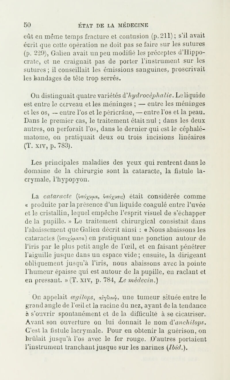 eût en même temps fracture et contusion (p. 211) ; s'il avait écrit que cette opération ne doit pas se faire sur les sutures (p. 229), Galien avait un peu modifié les préceptes d'Hippo- crate, et ne craignait pas de porter l'instrument sur les sutures ; il conseillait les émissions sanguines, proscrivait les bandages de tête trop serrés. On distinguait quatre variétés d''hydrocéphalie. Le liquide est entre le cerveau et les méninges ; — entre les méninges et les os. — entre l'os et le péricrâne, — entre l'os et la peau. Dans le premier cas, le traitement était nul ; dans les deux autres, on perforait l'os, dans le dernier qui est le ccphalé- matome, on pratiquait deux ou trois incisions linéaires (T. xiv, p. 7S3). Les principales maladies des yeux qui rentrent dans le domaine de la chirurgie sont la cataracte, la fistule la- crymale, l'hypopyon. La cataracte ((rao'xup.a, ôîto'^uoiç) était considérée comme « produite par la présence d'un liquide coagulé entre l'uvée et le cristallin, lequel empêche l'esprit visuel de s'échapper de la pupille. » Le traitement chirurgical consistait dans l'abaissement que Galien décrit ainsi : « Nous abaissons les cataractes {bmyûpxta.) en pratiquant une ponction autour de l'iris par le plus petit angle de l'œil, et en faisant pénétrer l'aiguille jusque dans un espace vide; ensuite, la dirigeant obliquement jusqu'à l'iris, nous abaissons avec la pointe l'humeur épaisse qui est autour de la pupille, eu raclant et en pressant. » (T. xiv, p. 784, Le médecin.) On appelait œgilops, aîffxwil, une tumeur située entre le grand angle de l'œil et la racine du nez, ayant de la tendance à s'ouvrir spontanément et de la difficulté à se cicatriser. Avant son ouverture on lui donnait le nom à'anchilops. C'est la fistule lacrymale. Pour en obtenir la guérison, on brûlait jusqu'à l'os avec le fer rouge. D'autres portaient l'instrument tranchant jusque sur les narines (Ibid.).