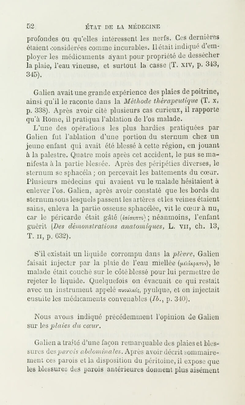 profondes ou qu'elles intéressent les nerfs. Ces dernières étaient considérées comme incurables. Il était indique d'em- ployer les médicaments ayant pour propriété de dessécher la plaie, l'eau vineuse, et surtout la casse (T. xiv, p. 313, 345). Galien avait une grande expérience des plaies de poitrine, ainsi qu'il le raconte dans la Méthode thérapeutique (T. x, p. 338). Après avoir cité plusieurs cas curieux, il rapporte qu'à Rome, il pratiqua l'ablation de l'os malade. L'une des opérations les plus hardies pratiquées par Galien fut l'ablation d'une portion du sternum chez un jeune enfant qui avait été blessé à cette région, en jouant à la palestre. Quatre mois après cet accident, le pus se ma- nifesta à la partie blessée. Après des péripéties diverses, le sternum se sphacéla ; on percevait les battements du cœur. Plusieurs médecins qui avaient vu le malade hésitaient à enlever l'os. Galien, après avoir constaté que les bords du sternum sous lesquel s passen t les artères et les veines étaient sains, enleva la partie osseuse sphacélée, vit le cœur à nu, car le péricarde était gâté {lai<rmto) ; néanmoins, l'enfant guérit (Des démonstrations anaiomiques, L. vu, ch. 13, T. il, p. G32). S'il existait un liquide corrompu dans la plèvre, Galion faisait injecter par la plaie de l'eau miellée ((AeXwpawv), le malade était couché sur le côté blessé pour lui permettre de rejeter le liquide. Quelquefois on évacuait ce qui restait avec un instrument appelé mi&uXxo';, pyulque, et on injectait eu suite les médicaments convenables (Ib., p. 340). Nous avons indiqué précédemment l'opinion de Galien sur les plaies du cœur. Galien a traité d'une façon remarquable des plaies et bles- sures des parois abdominales. Après avoir décrit sommaire- ment ces parois et la disposition du péritoine, il expose que les blessures des parois antérieures donnent plus aisément