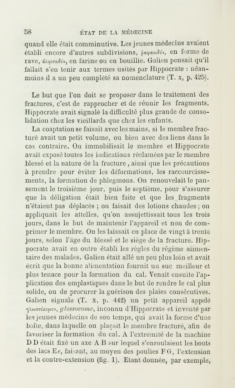 quand elle était comminutive. Les jeunes médecins avaient établi encore d'autres subdivisions, patpavtW/, en forme de rave, «xçitynWv, en farine ou en bouillie. Galien pensait qu'il fallait s'en tenir aux termes usités par Hippocrate : néan- moins il a un peu complété sa nomenclature (T. x, p. 425). Le but que l'on doit se proposer dans le traitement des fractures, c'est de rapprocher et de réunir les fragments. Hippocrate avait signalé la difficulté plus grande de conso- lidation chez les vieillards que chez les enfants. La coaptation se faisait avec les mains, si le membre frac- turé avait un petit volume, ou bien avec des liens dans le cas contraire. On immobilisait le membre et Hippocrate avait exposé toutes les indications réclamées par le membre Messe et la nature de la fracture , ainsi que les précautions à prendre pour éviter les déformations, les raccourcisse- ments, la formation de phlegmons. On renouvelait le pan- sement le troisième jour, puis le septième, pour s'assurer que la déligation était bien faite et que les fragments n'étaient pas déplacés ; on faisait des lotions chaudes ; on appliquait les attelles, qu'on assujettissait tous les trois jours, dans le but de maintenir l'appareil et non de com- primer le membre. On les laissait en place de vingt à trente jours, selon l'âge du blessé et le siège de la fracture. Hip- pocrate avait en outre établi les règles du régime alimen- taire des malades. Galien était allé un peu plus loin et avait écrit que la bonne alimentation fournit un suc meilleur et plus tenace pour la formation du cal. Venait ensuite l'ap- plication des emplastiques dans le but de rendre le cal plus solide, ou de procurer la guérison des plaies consécutives. Galien signale (T. x, p. 442) un petit appareil appelé ■yXwcraoxojj.ov, glossocome, inconnu d'Hippocrate et inventé par les jeunes médecins de son temps, qui avait la forme d'une boîte, dans laquelle on plaçait le membre fracturé, afin de favoiiser la formation du cal. À l'extrémité de la machine D D était fixé un axe A B sur lequel s'enroulaient les bouts des lacs Ee, faisant, au moyen des poulies F G, l'extension et la contre-extension (fig. 1). Etant donnée, par exemple,