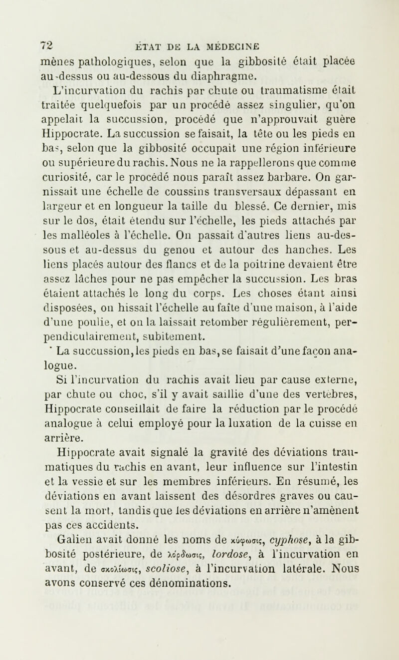 mènes pathologiques, selon que la gibbosité était placée au-dessus ou au-dessous du diaphragme. L'incurvation du rachis par chute ou traumatisme était traitée quelquefois par un procédé assez singulier, qu'on appelait la succussion, procédé que n'approuvait guère Hippocrate. La succussion se faisait, la tête ou les pieds en ba>, selon que la gibbosité occupait une région inférieure ou supérieure du rachis. Nous ne la rappellerons que comme curiosité, car le procédé nous paraît assez barbare. On gar- nissait une échelle de coussins transversaux dépassant en largeur et en longueur la taille du blessé. Ce dernier, mis sur le dos, était étendu sur l'échelle, les pieds attachés par les malléoles à l'échelle. On passait d'autres liens au-des- sous et au-dessus du genou et autour des hanches. Les liens placés autour des flancs et de la poitrine devaient être assez lâches pour ne pas empêcher la succussion. Les bras étaient attachés le long du corps. Les choses étant ainsi disposées, on hissait l'échelle au faîte d'une maison, à l'aide d'une poulie, et on la laissait retomber régulièrement, per- pendiculairement, subitement. ' La succussion, les pieds en bas, se faisait d'une façon ana- logue. Si l'incurvation du rachis avait lieu par cause externe, par chute ou choc, s'il y avait saillie d'une des vertèbres, Hippocrate conseillait de faire la réduction par le procédé analogue à celui employé pour la luxation de la cuisse en arrière. Hippocrate avait signalé la gravité des déviations trau- matiques du rachis en avant, leur influence sur l'intestin et la vessie et sur les membres inférieurs. En résumé, les déviations en avant laissent des désordres graves ou cau- sent la mort, tandis que les déviations en arrière n'amènent pas ces accidents. Galien avait donné les noms de xùtfuaiç, cyphose, à la gib- bosité postérieure, de Xop<5Wi;, lordose, à l'incurvation en avant, de oxoxîuat«, scoliose, à l'incurvation latérale. Nous avons conservé ces dénominations.