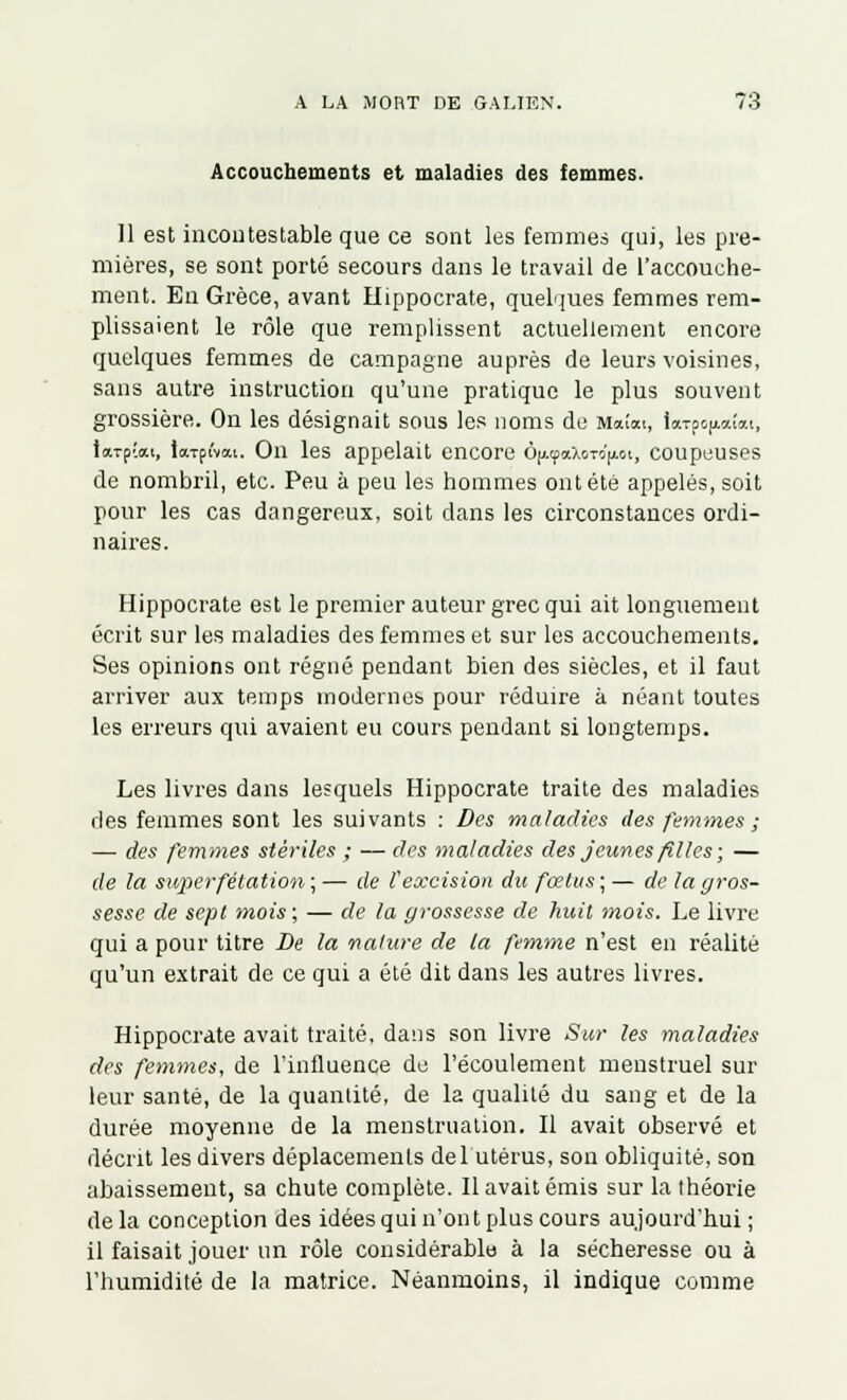 Accouchements et maladies des femmes. Il est incontestable que ce sont les femmes qui, les pre- mières, se sont porté secours dans le travail de l'accouche- ment. Eu Grèce, avant Hippocrate, quelques femmes rem- plissaient le rôle que remplissent actuellement encore quelques femmes de campagne auprès de leurs voisines, sans autre instruction qu'une pratique le plus souvent grossière. On les désignait sous les noms de Maîai, ion-p^ouai, tardai, larpivat. On les appelait encore ô[/.(paXoTo'|AGi, coupeuses de nombril, etc. Peu à peu les hommes ont été appelés, soit pour les cas dangereux, soit clans les circonstances ordi- naires. Hippocrate est le premier auteur grec qui ait longuement écrit sur les maladies des femmes et sur les accouchements. Ses opinions ont régné pendant bien des siècles, et il faut arriver aux temps modernes pour réduire à néant toutes les erreurs qui avaient eu cours pendant si longtemps. Les livres dans lesquels Hippocrate traite des maladies des femmes sont les suivants : Des maladies des femmes ; — des femmes stériles ; — des maladies des jeunes filles; — de la super fétation; — de Vexcision du fœtus ; — de la gros- sesse de sept mois; — de la grossesse de huit mois. Le livre qui a pour titre De la nature de la femme n'est en réalité qu'un extrait de ce qui a été dit dans les autres livres. Hippocrate avait traité, dans son livre Sur les maladies des femmes, de l'influence de l'écoulement menstruel sur leur santé, de la quantité, de la qualité du sang et de la durée moyenne de la menstruation. Il avait observé et décrit les divers déplacements de l'utérus, son obliquité, son abaissement, sa chute complète. Il avait émis sur la théorie delà conception des idées qui n'ont plus cours aujourd'hui; il faisait jouer un rôle considérable à la sécheresse ou à l'humidité de la matrice. Néanmoins, il indique comme