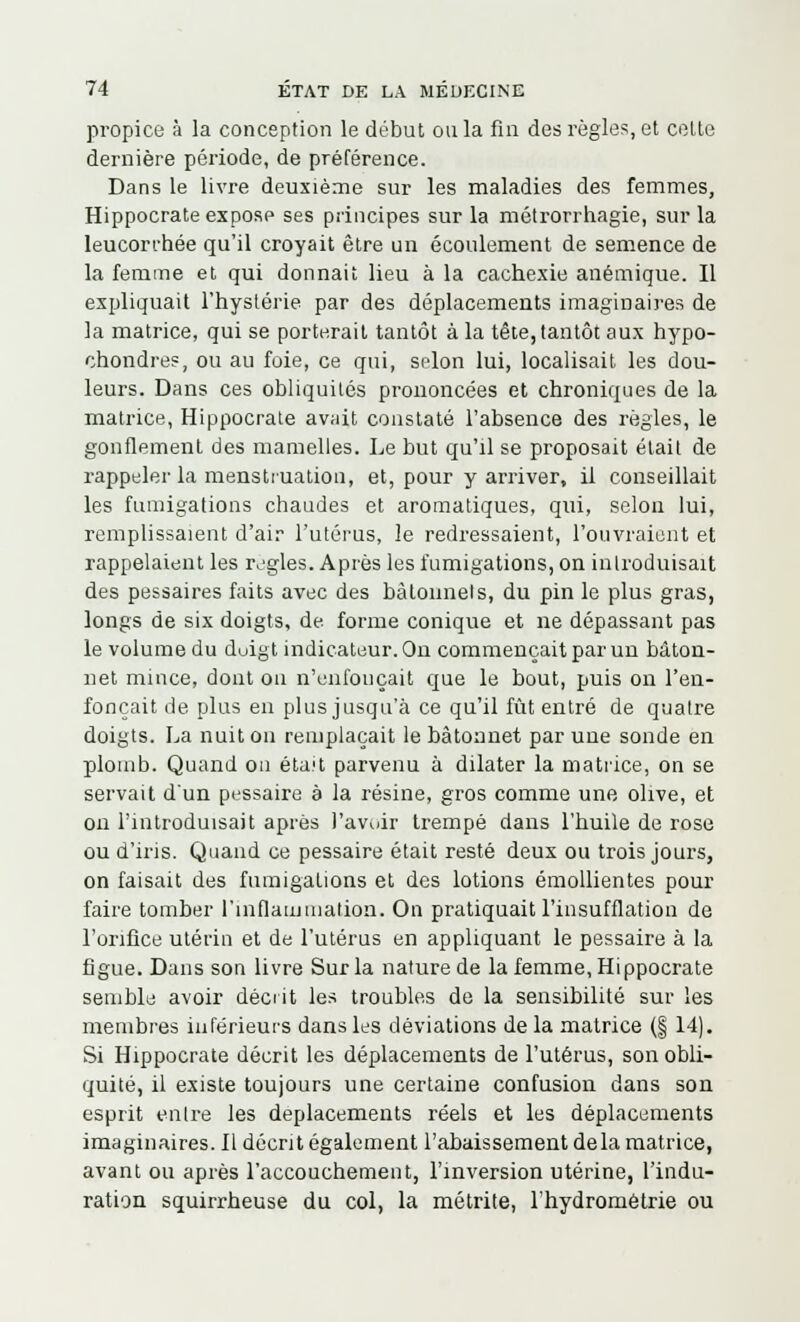 propice à la conception le début ou la fin des règles, et cette dernière période, de préférence. Dans le livre deuxième sur les maladies des femmes, Hippocrate expose ses principes sur la métrorrhagie, sur la leucorrhée qu'il croyait être un écoulement de semence de la femme et qui donnait lieu à la cachexie anémique. Il expliquait l'hystérie par des déplacements imaginaires de la matrice, qui se porterait tantôt à la tête, tantôt aux hypo- ohondres, ou au foie, ce qui, selon lui, localisait les dou- leurs. Dans ces obliquités prononcées et chroniques de la matrice, Hippocrate avait constaté l'absence des règles, le gonflement des mamelles. Le but qu'il se proposait était de rappeler la menstruation, et, pour y arriver, il conseillait les fumigations chaudes et aromatiques, qui, selon lui, remplissaient d'air l'utérus, le redressaient, l'ouvraient et rappelaient les règles. Après les fumigations, on introduisait des pessaires faits avec des bâtonnets, du pin le plus gras, longs de six doigts, de forme conique et ne dépassant pas le volume du duigt indicateur. On commençait par un bâton- net mince, dont ou n'enfonçait que le bout, puis on l'en- fonçait de plus en plus jusqu'à ce qu'il fût entré de quatre doigts. La nuit on remplaçait le bâtonnet par une sonde en plomb. Quand on était parvenu à dilater la matrice, on se servait d'un pessaire à la résine, gros comme une olive, et on l'introduisait après l'avoir trempé dans l'huile de rose ou d'iris. Quand ce pessaire était resté deux ou trois jours, on faisait des fumigations et des lotions émollientes pour faire tomber l'inflammation. On pratiquait l'insufflation de l'orifice utérin et de l'utérus en appliquant le pessaire à la figue. Dans son livre Sur la nature de la femme, Hippocrate semble avoir décrit les troubles de la sensibilité sur les membres inférieurs dans les déviations de la matrice (§ 14). Si Hippocrate décrit les déplacements de l'utérus, son obli- quité, il existe toujours une certaine confusion dans son esprit entre les déplacements réels et les déplacements imaginaires. Il décrit également l'abaissement delà matrice, avant ou après l'accouchement, l'inversion utérine, l'indu- ration squirrheuse du col, la métrite, l'hydrométrie ou