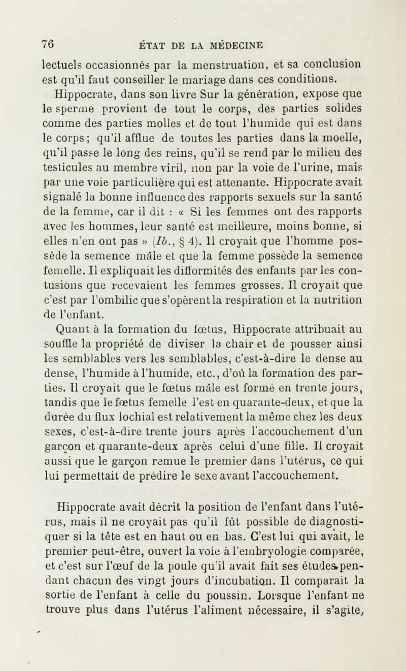 lectuels occasionnés par la menstruation, et sa conclusion est qu'il faut conseiller le mariage dans ces conditions. Hippocrate, dans son livre Sur la génération, expose que le sperme provient de tout le corps, des parties solides comme des parties molles et de tout l'humide qui est dans le corps; qu'il afflue de toutes les parties dans la moelle, qu'il passe le long des reins, qu'il se rend par le milieu des testicules au membre viril, non par la voie de l'urine, mai?, par une voie particulière qui est attenante. Hippocrate avait signalé la bonne influence des rapports sexuels sur la santé de la femme, car il dit : « Si les femmes ont des rapports avec les hommes, leur santé est meilleure, moins bonne, si elles n'en ont pas » (Ib., § 4). 11 croyait que l'homme pos- sède la semence mâle et que la femme possède la semence femelle. Il expliquait les difformités des enfants par les con- tusions que recevaient les femmes grosses. Il croyait que c'est par l'ombilic que s'opèrent la respiration et la nutrition de l'enfant. Quant à la formation du fœtus, Hippocrate attribuait au souffle la propriété de diviser la chair et de pousser ainsi les semblables vers les semblables, c'est-à-dire le dense au dense, l'humide à l'humide, etc., d'où la formation des par- ties. Il croyait que le fœtus mâle est formé en trente jours, tandis que le fœtus femelle l'est en quarante-deux, et que la durée du flux lochial est relativement la même chez les deux sexes, c'est-à-dire trente jours après l'accouchement d'un garçon et quarante-deux après celui d'une fille. Il croyait aussi que le garçon remue le premier dans l'utérus, ce qui lui permettait de prédire le sexe avant l'accouchement. Hippocrate avait décrit la position de l'enfant dans l'uté- rus, mais il ne croyait pas qu'il fût possible de diagnosti- quer si la tête est en haut ou en bas. C'est lui qui avait, le premier peut-être, ouvert la voie à l'embryologie comparée, et c'est sur l'œuf de la poule qu'il avait fait ses études.pen- dant chacun des vingt jours d'incubation. Il comparait la sortie de l'enfant à celle du poussin. Lorsque l'enfant ne trouve plus dans l'utérus l'aliment nécessaire, il s'agite;