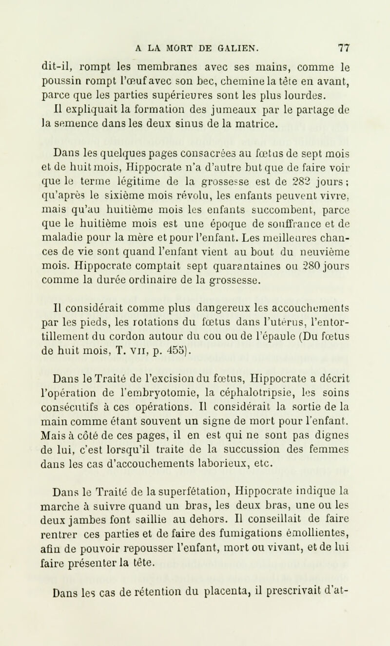 dit-il, rompt les membranes avec ses mains, comme le poussin rompt l'œuf avec son bec, chemine la têie en avant, parce que les parties supérieures sont les plus lourdes. Il expliquait la formation des jumeaux par le partage de la semence dans les deux sinus de la matrice. Dans les quelques pages consacrées au fœtus de sept mois et de huit mois, Hippocrate n'a d'autre but que de faire voir que le terme légitime de la grossesse est de 282 jours; qu'après le sixième mois révolu, les enfants peuvent vivre, mais qu'au huitième mois les enfants succombent, parce que le huitième mois est une époque de souffrance et de maladie pour la mère et pour l'enfant. Les meilleures chan- ces de vie sont quand l'enfant vient au bout du neuvième mois. Hippocrate comptait sept quarantaines ou 280 jours comme la durée ordinaire de la grossesse. Il considérait comme plus dangereux les accouchements par les pieds, les rotations du fœtus dans l'utérus, l'entor- tillement du cordon autour du cou ou de l'épaule (Du fœtus de huit mois, T. vu, p. 455). Dans le Traité de l'excision du fœtus, Hippocrate a décrit l'opération de l'embryotomie, la céphalotripsie, les soins consécutifs à ces opérations. Il considérait la sortie de la main comme étant souvent un signe de mort pour l'enfant. Mais à côté de ces pages, il en est qui ne sont pas dignes de lui, c'est lorsqu'il traite de la succussion des femmes dans les cas d'accouchements laborieux, etc. Dans le Traité de lasuperfétation, Hippocrate indique la marche à suivre quand un bras, les deux bras, une ou les deux jambes font saillie au dehors. Il conseillait de faire rentrer ces parties et de faire des fumigations émollientes, afin de pouvoir repousser l'enfant, mort ou vivant, et de lui faire présenter la tête. Dans les cas de rétention du placenta, il prescrivait d'at-