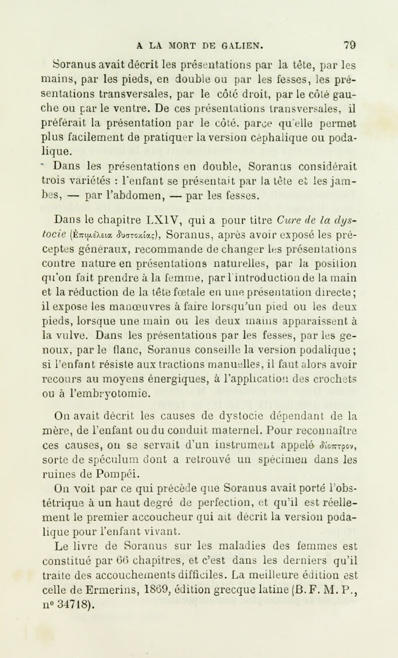 Soranus avait décrit les présentations par la tète, par les mains, par les pieds, en double ou par les fesses, les pré- sentations transversales, par le côté droit, par le côté gau- che ou par le ventre. De ces présentations transversales, il préférait la présentation par le côté, parce qu'elle permet plus facilement de pratiquer la version céphalique ou poda- lique. • Dans les présentations en double, Soranus considérait trois variétés : l'enfant se présentait par la tète et les jam- bes, — par l'abdomen, — par les fesses. Dans le chapitre LX1V, qui a pour titre Cure de la dys- tocie (Éni|AéX6i« rWoxîaç), Soranus, après avoir exposé les pré- ceptes généraux, recommande de changer les présentations contre nature en présentations naturelles, par la position qu'on fait prendre à la femme, par l'introduction de la main et la réduction de la tête fœtale en une présentation directe ; il expose les manœuvres à faire lorsqu'un pied ou les deux pieds, lorsque une main ou les deux mains apparaissent à la vulve. Dans les présentations par les fesses, par les ge- noux, par le flanc, Soranus conseille la version podalique ; si l'enfant résiste aux tractions manuelles, il faut alors avoir recours au moyens énergiques, à l'application des crochets ou à l'embryotomie. On avait décrit les causes de dystocie dépendant de la mère, de l'enfant ou du conduit maternel. Pour reconnaître ces causes, on se servait d'un instrument appelé jWrpoy, sorte de spéculum dont a retrouvé un spécimen dans les ruines de Pompôi. On voit par ce qui précède que Soranus avait porté l'obs- tétrique à un haut degré de perfection, et qu'il est réelle- ment le premier accoucheur qui ait décrit la version poda- lique pour l'enfant vivant. Le livre de Soranus sur les maladies des femmes est constitué par 66 chapitres, et c'est dans les derniers qu'il traite des accouchements difficiles. La meilleure édition est celle de Ermerins, 1869, édition grecque latine (B.F. M. P., n° 34718).