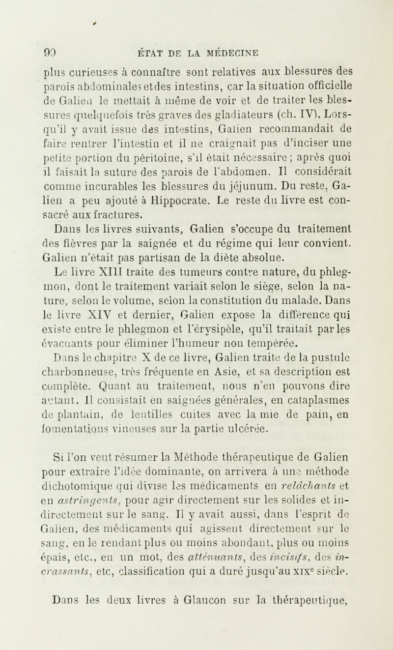 plus curieuses à connaître sont relatives aux blessures des parois abdominales etdes intestins, car la situation officielle de Galiea le mettait à même de voir et de traiter les bles- sures quelquefois très graves des gladiateurs (ch. IV). Lors- qu'il y avait issue des intestins, Galien recommandait de faire rentrer l'intestin et il ne craignait pas d'inciser une petite portion du péritoine, s'il était nécessaire; après quoi il faisait la suture des parois de l'abdomen. Il considérait comme incurables les blessures du jéjunum. Du reste, Ga- lien a peu ajouté à Hippocrate. Le reste du livre est con- sacré aux fractures. Dans les livres suivants, Galien s'occupe du traitement des fièvres par la saignée et du régime qui leur convient. Galien n'était pas partisan de la diète absolue. Le livre XI11 traite des tumeurs contre nature, du phleg- mon, dont le traitement variait selon le siège, selon la na- ture, selon le volume, selon la constitution du malade. Dans le livre XIV et dernier, Galien expose la différence qui existe entre le phlegmon et l'érysipèle, qu'il traitait parles évacuants pour éliminer l'humeur non tempérée. Dans le chapitre X de ce livre, Galien traite de la pustule charbonneuse, très fréquente en Asie, et sa description est complète. Quant au traitement, nous n'en pouvons dire autant. 11 consistait en saignées générales, en cataplasmes de plantain, de lentilles cuites avec la mie de pain, en fomentations vineuses sur la partie ulcérée. Si l'on veut résumer la Méthode thérapeutique de Galien pour extraire l'idée dominante, on arrivera à une méthode dichotomique qui divise les médicaments en relâchants et en astringents, pour agir directement sur les solides et in- directement sur le sang. Il y avait aussi, dans l'esprit de Galien, des médicaments qui agissent directement sur le sang, en le rendant plus ou moins abondant, plus ou moins épais, etc., en un mot, des atténuants, des mcisifs, des en- crassants, etc, classification qui a duré jusqu'au xix° siècle. Dans les deux livres à Glaucon sur la thérapeutique,