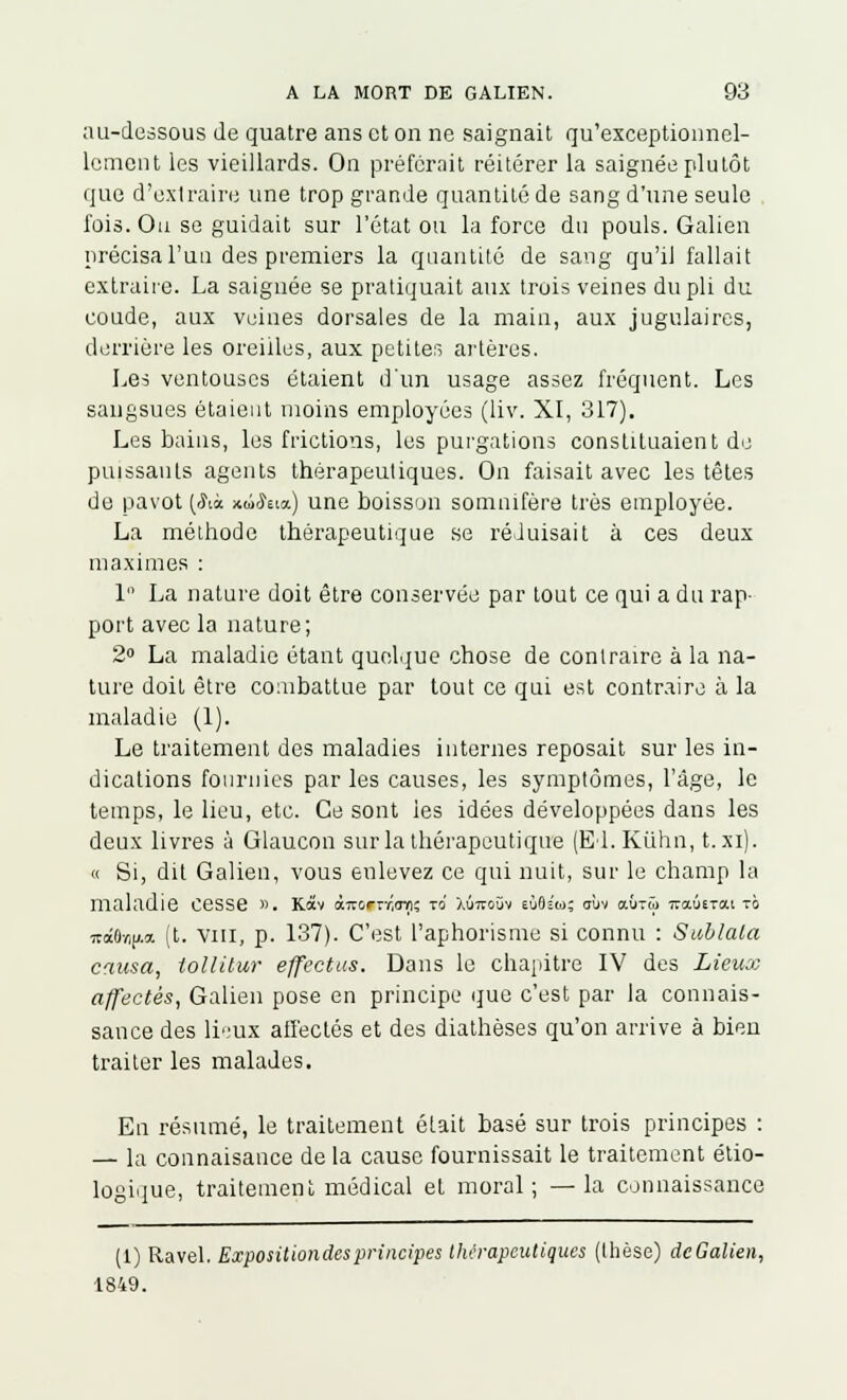 au-dessous de quatre ans et on ne saignait qu'exceptionnel- lement les vieillards. On préferait réitérer la saignée plutôt que d'exlraire une trop grande quantité de sang d'une seule fois. Ou se guidait sur l'état ou la force du pouls. Galien précisa l'un des premiers la quantité de sang qu'il fallait extraire. La saignée se pratiquait aux trois veines du pli du coude, aux veines dorsales de la main, aux jugulaires, derrière les oreilles, aux petites artères. Les ventouses étaient d'un usage assez fréquent. Les sangsues étaient moins employées (liv. XI, 317). Les bains, les frictions, les purgations constituaient de puissants agents thérapeutiques. On faisait avec les têtes de pavot (Sa xûSua.) une boisson somnifère très employée. La méthode thérapeutique se réduisait à ces deux maximes : 1 La nature doit être conservée par tout ce qui a du rap- port avec la nature; 2° La maladie étant quelque chose de contraire à la na- ture doit être combattue par tout ce qui est contraire à la maladie (1). Le traitement des maladies internes reposait sur les in- dications fournies par les causes, les symptômes, l'âge, le temps, le lieu, etc. Ce sont ies idées développées dans les deux livres à Glaucon sur la thérapeutique (El. Kiihn, t.xi). « Si, dit Galien, vous enlevez ce qui nuit, sur le champ la maladie Cesse ». Kocv àTv&rrr,<rn; TO Àùiroùv eùOs'u; aùv oujtû mx.utta.nb 7tct0/-,jj.a (t. vin, p. 137). C'est l'aphorisme si connu : Sublaia causa, tollitur effectus. Dans le chapitre IV des Lieux affectés, Galien pose en principe que c'est par la connais- sance des lieux affectés et des diathèses qu'on arrive à bien traiter les malades. En résumé, le traitement était basé sur trois principes : — la connaisance de la cause fournissait le traitement étio- logique, traitement médical et moral; —la connaissance (1) Ravel. Expositiondesprincipes thérapeutiques (thèse) dcGalien, 1849.