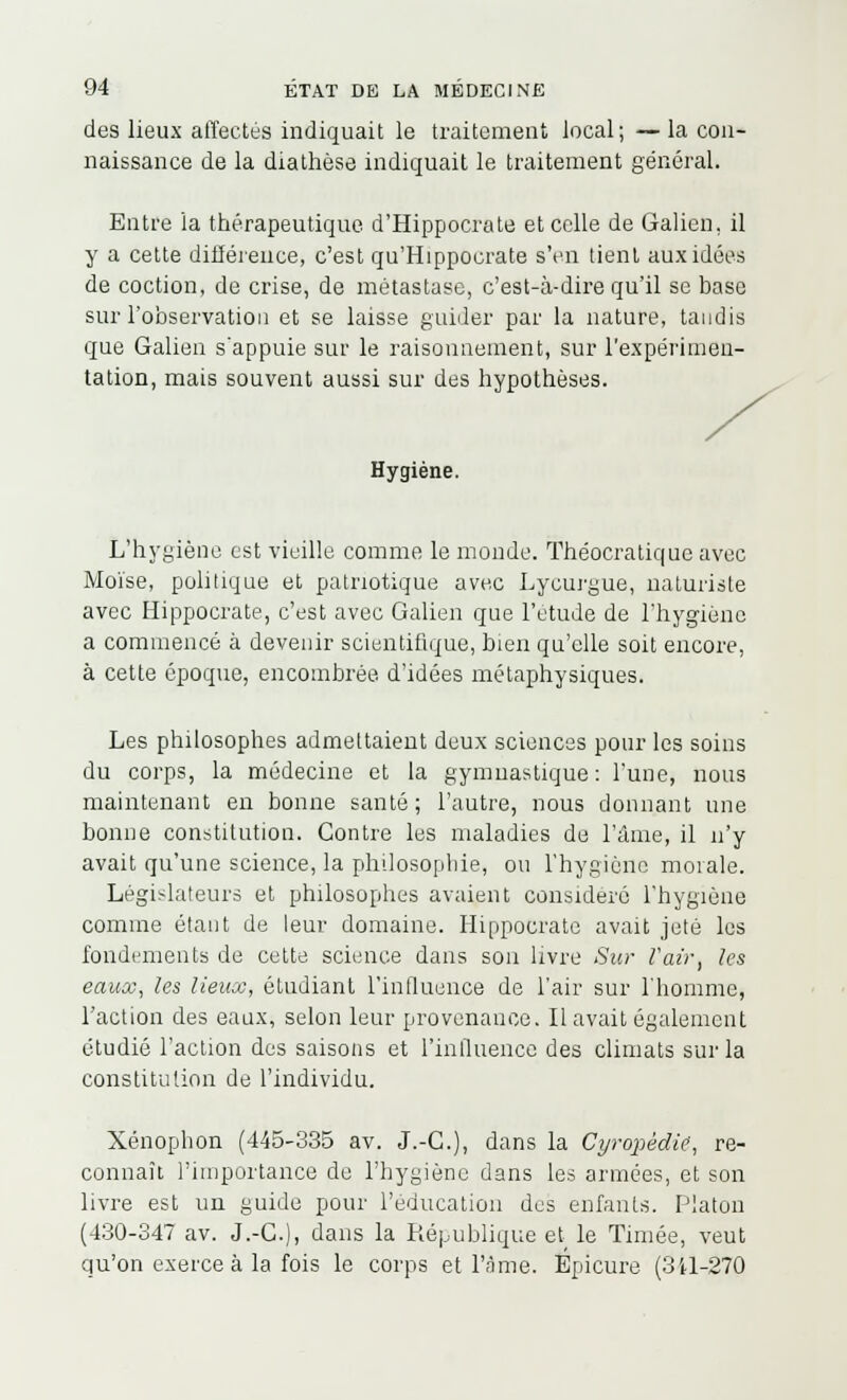 des lieux affectés indiquait le traitement local ; — la con- naissance de la diathèse indiquait le traitement général. Entre la thérapeutique d'Hippocrate et celle de Galien. il y a cette différence, c'est qu'Hippocrate s'en tient aux idées de coction, de crise, de métastase, c'est-à-dire qu'il se base sur l'observation et se laisse guider par la nature, tandis que Galien s'appuie sur le raisonnement, sur l'expérimen- tation, mais souvent aussi sur des hypothèses. Hygiène. L'hygiène est vieille comme le monde. Théocratique avec Moïse, politique et patriotique avec Lycurgue, naturiste avec Hippocrate, c'est avec Galien que l'étude de l'hygiène a commencé à devenir scientifique, bien qu'elle soit encore, à cette époque, encombrée d'idées métaphysiques. Les philosophes admettaient deux sciences pour les soins du corps, la médecine et la gymnastique: l'une, nous maintenant en bonne santé; l'autre, nous donnant une bonne constitution. Contre les maladies de l'âme, il n'y avait qu'une science, la philosophie, ou l'hygiène morale. Législateurs et philosophes avaient considéré l'hygiène comme étant de leur domaine. Hippocrate avait jeté les fondements de cette science dans son livre Sur l'air, les eaux, les lieux, étudiant l'influence de l'air sur l'homme, l'action des eaux, selon leur provenance. Il avait également étudié l'action des saisons et l'influence des climats sur la constitution de l'individu. Xénophon (445-335 av. J.-C.), dans la Cyropédie', re- connaît l'importance de l'hygiène dans les armées, et son livre est un guide pour l'éducation des enfants. Platon (430-347 av. J.-C), dans la République et le Timée, veut qu'on exerce à la fois le corps et l'âme. Epicure (3il-270